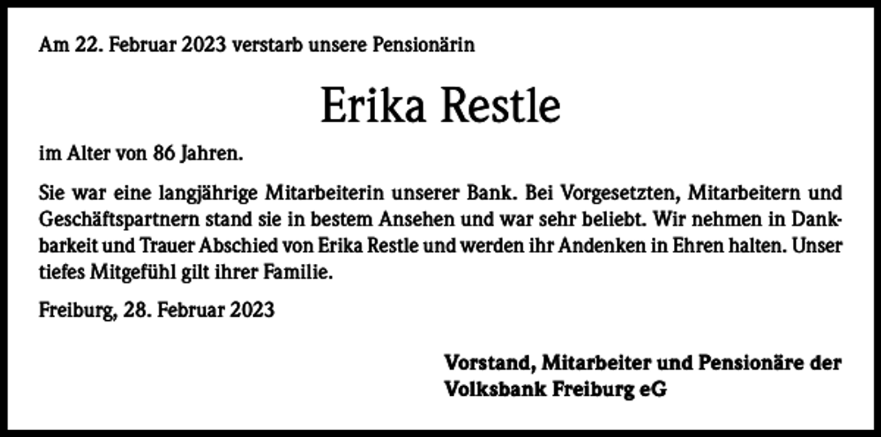 <p>Am 22. Februar 2023 verstarb unsere Pensionärin</p><p>Erika Restle<br />im Alter von 86 Jahren.<br />Sie war eine langjährige Mitarbeiterin unserer Bank. Bei Vorgesetzten, Mitarbeitern und<br />Geschäftspartnern stand sie in bestem Ansehen und war sehr beliebt. Wir nehmen in Dankbarkeit und Trauer Abschied von Erika Restle und werden ihr Andenken in Ehren halten. Unser<br />tiefes Mitgefühl gilt ihrer Familie.<br />Freiburg, 28. Februar 2023<br />Vorstand, Mitarbeiter und Pensionäre der<br />Volksbank Freiburg eG</p>