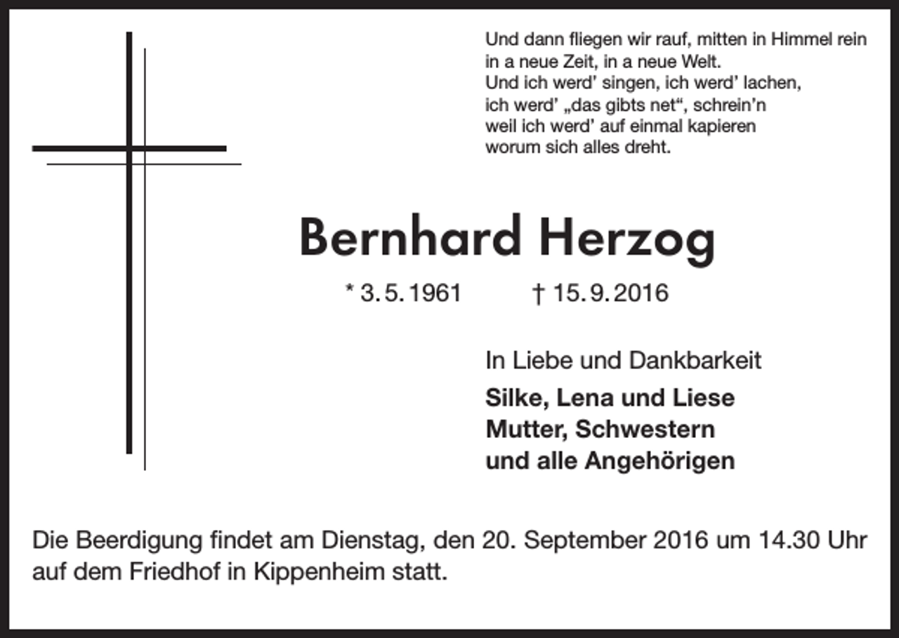 <p>Und dann fliegen wir rauf, mitten in Himmel rein<br />in a neue Zeit, in a neue Welt.<br />Und ich werd’ singen, ich werd’ lachen,<br />ich werd’ „das gibts net“, schrein’n<br />weil ich werd’ auf einmal kapieren<br />worum sich alles dreht.</p><p>Bernhard Herzog<br />* 3. 5. 1961</p><p>† 15. 9. 2016<br />In Liebe und Dankbarkeit<br />Silke, Lena und Liese<br />Mutter, Schwestern<br />und alle Angehörigen</p><p>Die Beerdigung findet am Dienstag, den 20. September 2016 um 14.30 Uhr<br />auf dem Friedhof in Kippenheim statt.</p>