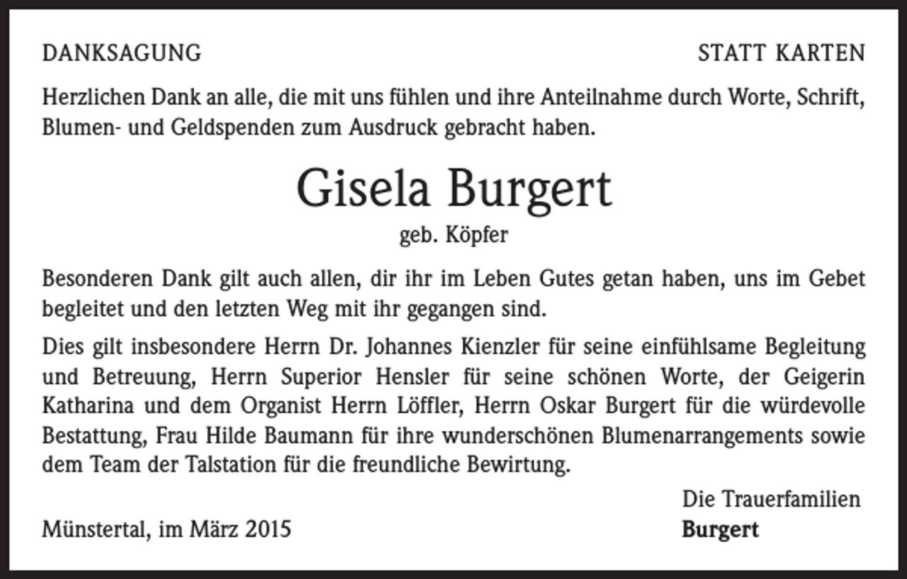 <p>DANKSAGUNG</p><p>STATT KARTEN</p><p>Herzlichen Dank an alle, die mit uns fühlen und ihre Anteilnahme durch Worte, Schrift,<br />Blumen- und Geldspenden zum Ausdruck gebracht haben.</p><p>Gisela Burgert<br />geb. Köpfer</p><p>Besonderen Dank gilt auch allen, dir ihr im Leben Gutes getan haben, uns im Gebet<br />begleitet und den letzten Weg mit ihr gegangen sind.<br />Dies gilt insbesondere Herrn Dr. Johannes Kienzler für seine einfühlsame Begleitung<br />und Betreuung, Herrn Superior Hensler für seine schönen Worte, der Geigerin<br />­Katharina und dem Organist Herrn Löffler, Herrn Oskar Burgert für die würdevolle<br />Bestattung, Frau Hilde Baumann für ihre wunderschönen Blumenarrangements sowie<br />dem Team der Talstation für die freundliche Bewirtung.</p><p>Die Trauerfamilien<br />Münstertal, im März 2015<br />Burgert</p>