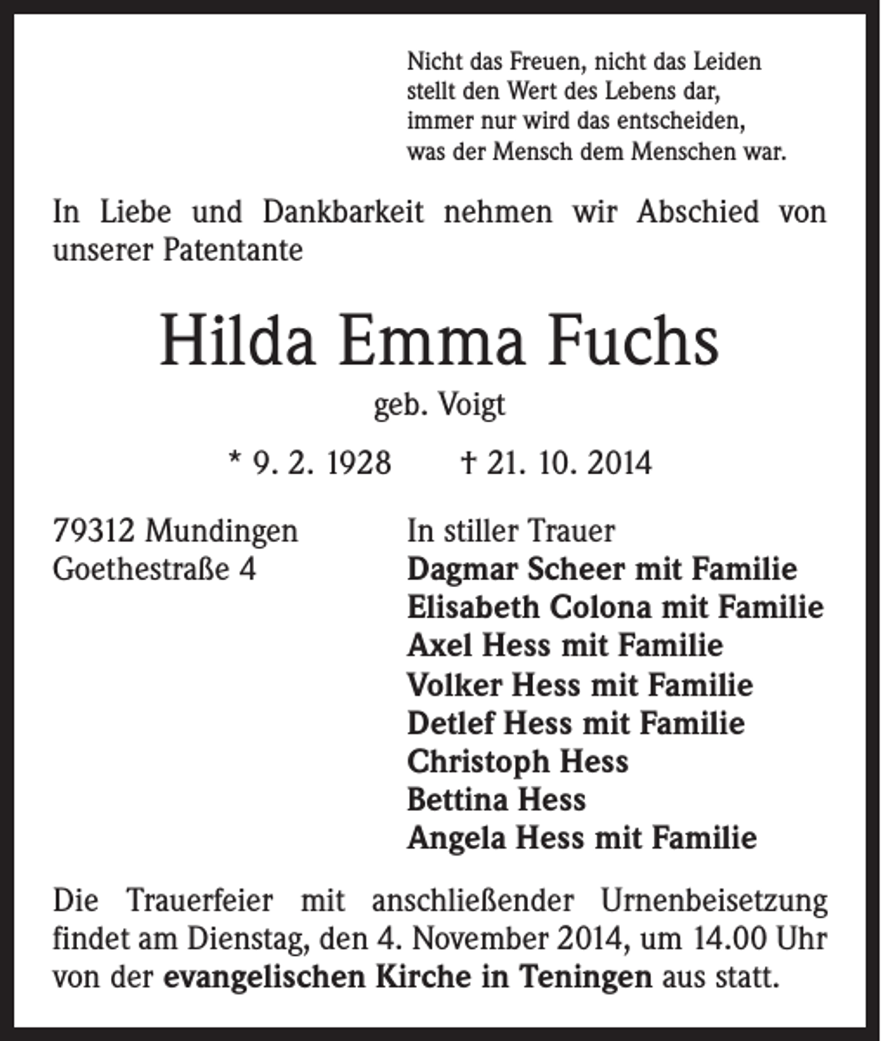 <p>Nicht das Freuen, nicht das Leiden<br />stellt den Wert des Lebens dar,<br />immer nur wird das entscheiden,<br />was der Mensch dem Menschen war.</p><p>In Liebe und Dankbarkeit nehmen wir Abschied von<br />­unserer Patentante</p><p>Hilda Emma Fuchs<br />geb. Voigt</p><p>* 9. 2. 1928 † 21. 10. 2014<br />79312 Mundingen<br />Goethestraße 4</p><p>In stiller Trauer<br />agmar Scheer mit Familie<br />D<br />Elisabeth Colona mit Familie<br />Axel Hess mit Familie<br />Volker Hess mit Familie<br />Detlef Hess mit Familie<br />Christoph Hess<br />Bettina Hess<br />Angela Hess mit Familie</p><p>Die Trauerfeier mit anschließender Urnenbeisetzung<br />­findet am Dienstag, den 4. November 2014, um 14.00 Uhr<br />von der evangelischen Kirche in Teningen aus statt.</p>