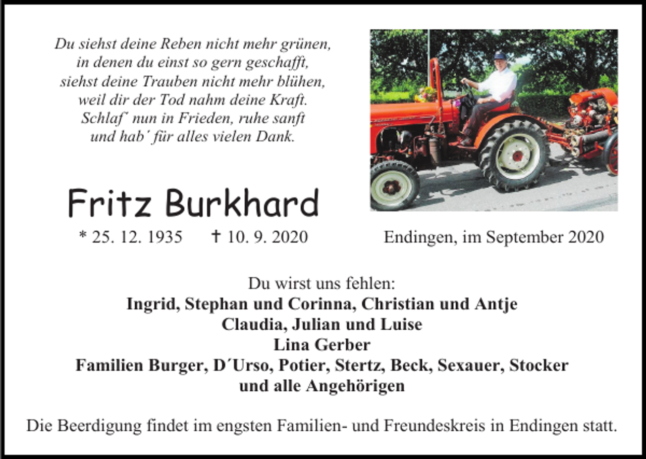 <p>Du siehst deine Reben nicht mehr grünen,<br />in denen du einst so gern geschafft,<br />siehst deine Trauben nicht mehr blühen,<br />weil dir der Tod nahm deine Kraft.<br />Schlaf´ nun in Frieden, ruhe sanft<br />und hab´ für alles vielen Dank.</p><p>Fritz Burkhard<br />* 25. 12. 1935</p><p> 10. 9. 2020</p><p>Endingen, im September 2020</p><p>Du wirst uns fehlen:<br />Ingrid, Stephan und Corinna, Christian und Antje<br />Claudia, Julian und Luise<br />Lina Gerber<br />Familien Burger, D´Urso, Potier, Stertz, Beck, Sexauer, Stocker<br />und alle Angehörigen<br />Die Beerdigung findet im engsten Familien- und Freundeskreis in Endingen statt.</p>