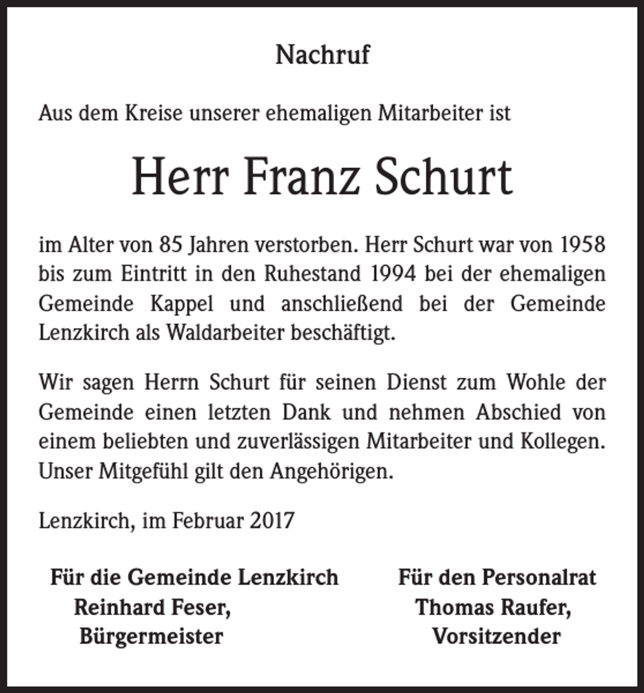 <p>Nachruf<br />Aus dem Kreise unserer ehemaligen Mitarbeiter ist</p><p>Herr Franz Schurt<br />im Alter von 85 Jahren verstorben. Herr Schurt war von 1958<br />bis zum Eintritt in den Ruhestand 1994 bei der ehemaligen<br />Gemeinde Kappel und anschließend bei der Gemeinde<br />Lenzkirch als Waldarbeiter beschäftigt.<br />Wir sagen Herrn Schurt für seinen Dienst zum Wohle der<br />Gemeinde einen letzten Dank und nehmen Abschied von<br />einem beliebten und zuverlässigen Mitarbeiter und Kollegen.<br />Unser Mitgefühl gilt den Angehörigen.<br />Lenzkirch, im Februar 2017<br />Für die Gemeinde Lenzkirch<br />Reinhard Feser,<br />Bürgermeister</p><p>Für den Personalrat<br />Thomas Raufer,<br />Vorsitzender</p>