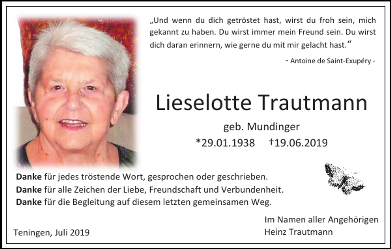 <p>„Und wenn du dich getröstet hast, wirst du froh sein, mich<br />gekannt zu haben. Du wirst immer mein Freund sein. Du wirst<br />dich daran erinnern, wie gerne du mit mir gelacht hast.“</p><p>- Antoine de Saint-Exupéry -</p><p>Lieselotte Trautmann<br />geb. Mundinger<br />*29.01.1938 †19.06.2019<br />Danke für jedes tröstende Wort, gesprochen oder geschrieben.<br />Danke für alle Zeichen der Liebe, Freundschaft und Verbundenheit.<br />Danke für die Begleitung auf diesem letzten gemeinsamen Weg.<br />Teningen, Juli 2019</p><p>Im Namen aller Angehörigen<br />Heinz Trautmann</p>