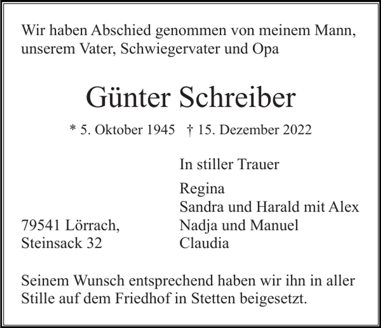 <p>Wir haben Abschied genommen von meinem Mann,<br />unserem Vater, Schwiegervater und Opa</p><p>Günter Schreiber<br />* 5. Oktober 1945 † 15. Dezember 2022</p><p>In stiller Trauer</p><p>79541 Lörrach,<br />Steinsack 32</p><p>Regina<br />Sandra und Harald mit Alex<br />Nadja und Manuel<br />Claudia</p><p>Seinem Wunsch entsprechend haben wir ihn in aller<br />Stille auf dem Friedhof in Stetten beigesetzt.</p>