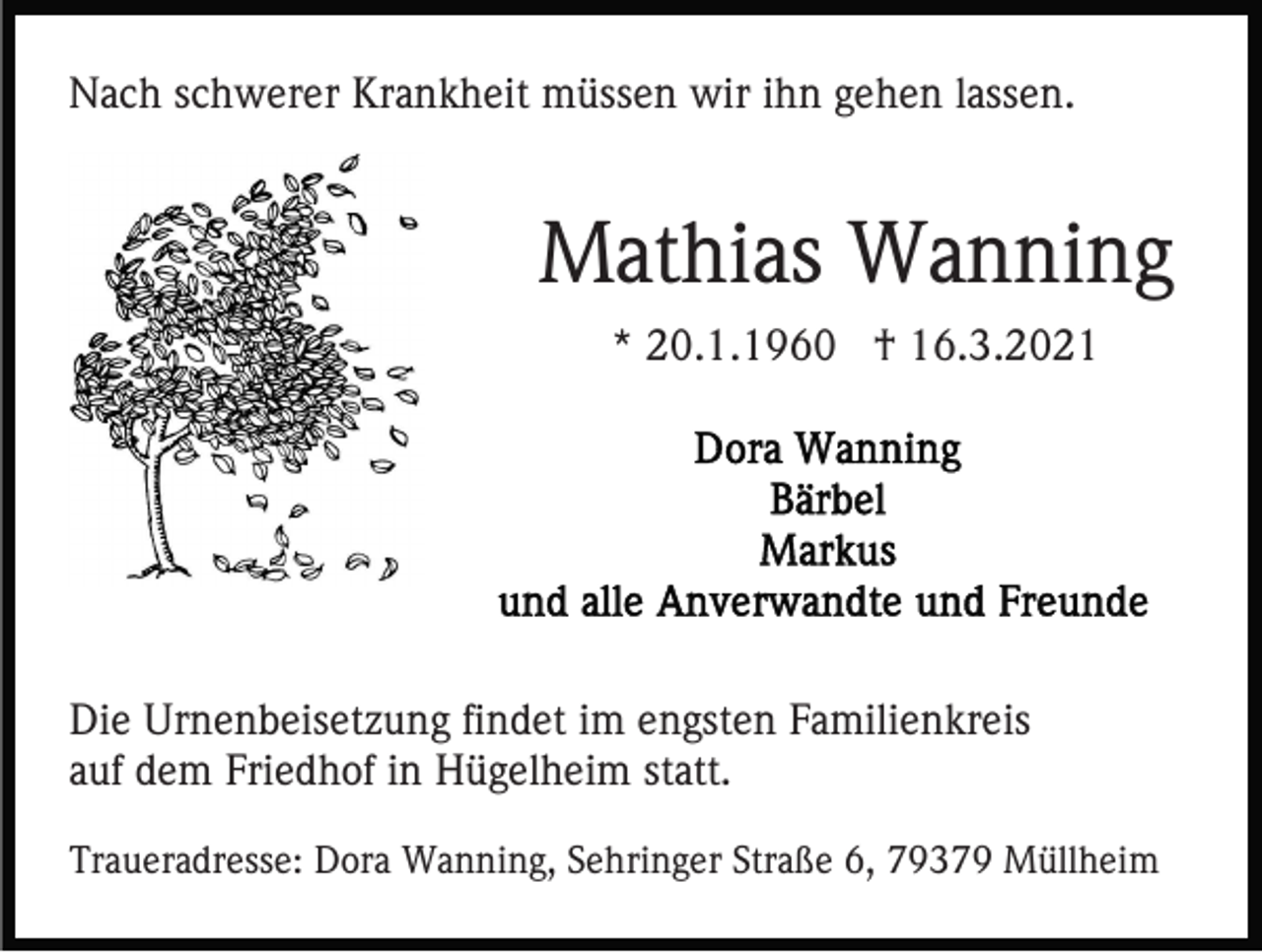 <p>Nach schwerer Krankheit müssen wir ihn gehen lassen.</p><p>Mathias Wanning<br />* 20.1.1960 † 16.3.2021</p><p>Die Urnenbeisetzung findet im engsten Familienkreis<br />auf dem Friedhof in Hügelheim statt.<br />Traueradresse: Dora Wanning, Sehringer Straße 6, 79379 Müllheim</p>
