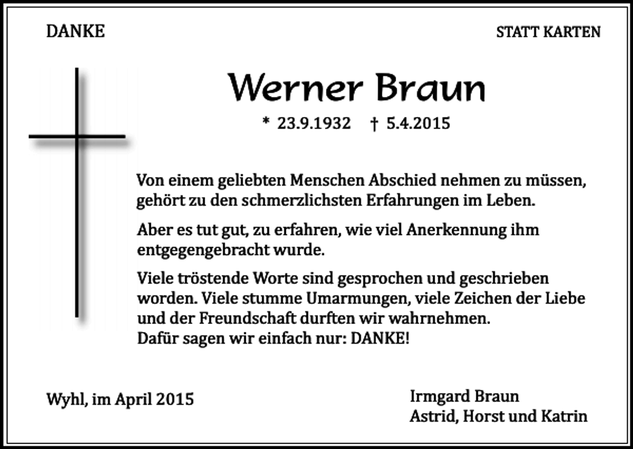 <p>DANKE</p><p>STATT KARTEN</p><p>Werner Braun<br />* 23.9.1932</p><p>† 5.4.2015</p><p>Von einem geliebten Menschen Abschied nehmen zu müssen,<br />gehört zu den schmerzlichsten Erfahrungen im Leben.<br />Aber es tut gut, zu erfahren, wie viel Anerkennung ihm<br />entgegengebracht wurde.<br />Viele tröstende Worte sind gesprochen und geschrieben<br />worden. Viele stumme Umarmungen, viele Zeichen der Liebe<br />und der Freundschaft durften wir wahrnehmen.<br />Dafür sagen wir einfach nur: DANKE!<br />Wyhl, im April 2015</p><p>Irmgard Braun<br />Astrid, Horst und Katrin</p>