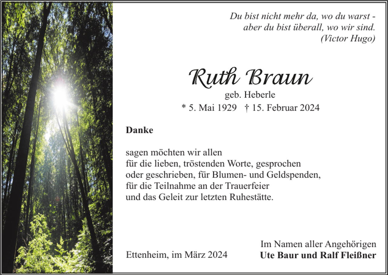 <p>Du bist nicht mehr da, wo du warst aber du bist überall, wo wir sind.<br />(Victor Hugo)</p><p>geb. Heberle<br />* 5. Mai 1929 † 15. Februar 2024<br />Danke<br />sagen möchten wir allen<br />für die lieben, tröstenden Worte, gesprochen<br />oder geschrieben, für Blumen- und Geldspenden,<br />für die Teilnahme an der Trauerfeier<br />und das Geleit zur letzten Ruhestätte.</p><p>Ettenheim, im März 2024</p><p>Im Namen aller Angehörigen<br />Ute Baur und Ralf Fleißner</p>