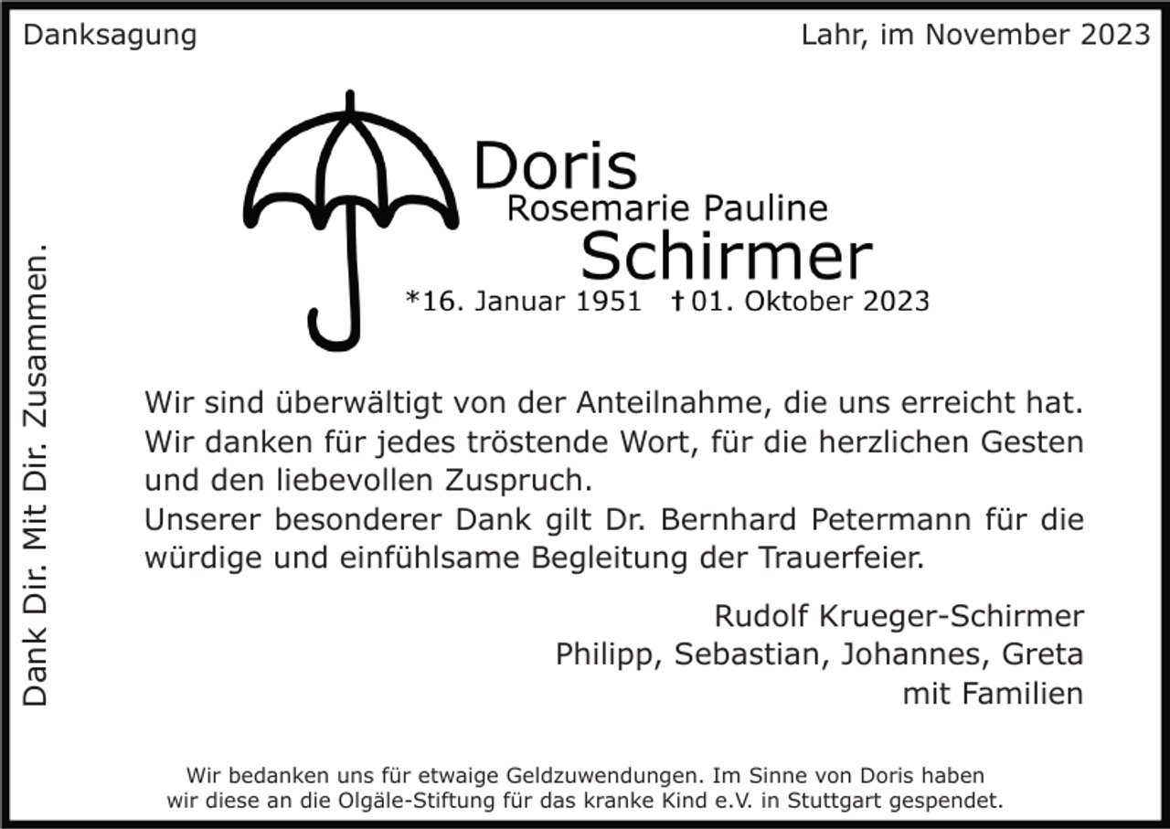 <p>Dank Dir. Mit Dir. Zusammen.</p><p>Danksagung</p><p>Lahr, im November 2023</p><p>Wir sind überwältigt von der Anteilnahme, die uns erreicht hat.<br />Wir danken für jedes tröstende Wort, für die herzlichen Gesten<br />und den liebevollen Zuspruch.<br />Unserer besonderer Dank gilt Dr. Bernhard Petermann für die<br />würdige und einfühlsame Begleitung der Trauerfeier.<br />Rudolf Krueger-Schirmer<br />Philipp, Sebastian, Johannes, Greta<br />mit Familien<br />Wir bedanken uns für etwaige Geldzuwendungen. Im Sinne von Doris haben<br />wir diese an die Olgäle-Stiftung für das kranke Kind e.V. in Stuttgart gespendet.</p>
