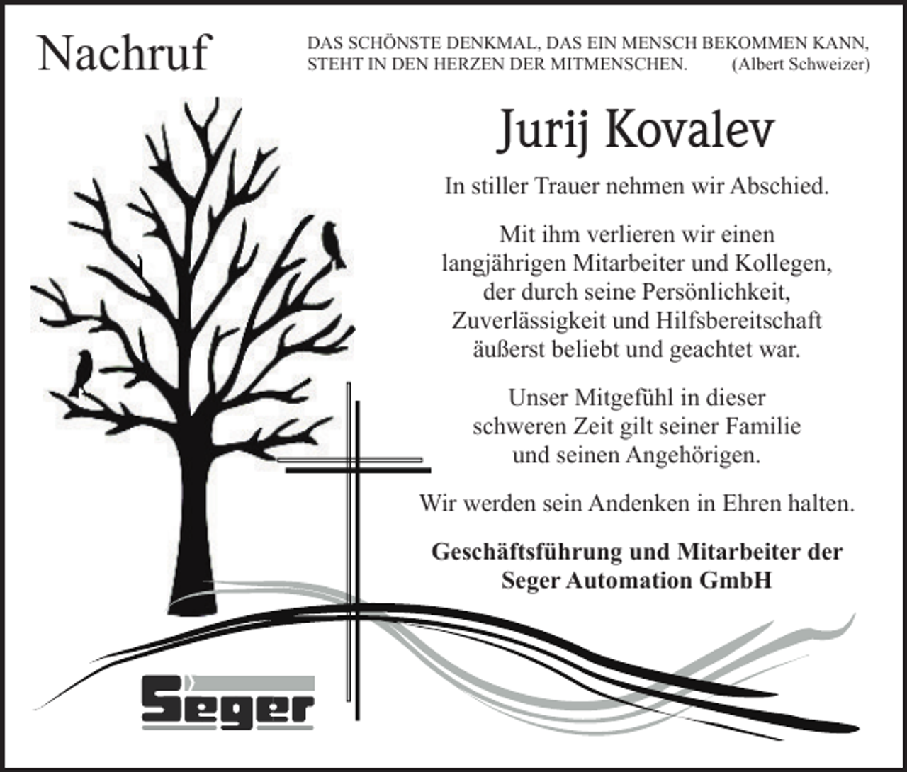 <p>Nachruf</p><p>DAS SCHÖNSTE DENKMAL, DAS EIN MENSCH BEKOMMEN KANN,<br />STEHT IN DEN HERZEN DER MITMENSCHEN.<br />(Albert Schweizer)</p><p>Jurij Kovalev<br />In stiller Trauer nehmen wir Abschied.<br />Mit ihm verlieren wir einen<br />langjährigen Mitarbeiter und Kollegen,<br />der durch seine Persönlichkeit,<br />Zuverlässigkeit und Hilfsbereitschaft<br />äußerst beliebt und geachtet war.<br />Unser Mitgefühl in dieser<br />schweren Zeit gilt seiner Familie<br />und seinen Angehörigen.<br />Wir werden sein Andenken in Ehren halten.<br />Geschäftsführung und Mitarbeiter der<br />Seger Automation GmbH</p>