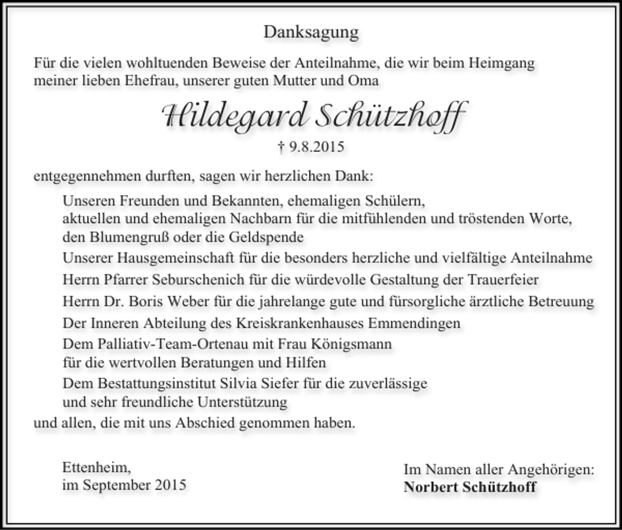 <p>Danksagung<br />Für die vielen wohltuenden Beweise der Anteilnahme, die wir beim Heimgang<br />meiner lieben Ehefrau, unserer guten Mutter und Oma</p><p>Hildegard Schützhoff<br />† 9.8.2015<br />entgegennehmen durften, sagen wir herzlichen Dank:<br />Unseren Freunden und Bekannten, ehemaligen Schülern,<br />aktuellen und ehemaligen Nachbarn für die mitfühlenden und tröstenden Worte,<br />den Blumengruß oder die Geldspende<br />Unserer Hausgemeinschaft für die besonders herzliche und vielfältige Anteilnahme<br />Herrn Pfarrer Seburschenich für die würdevolle Gestaltung der Trauerfeier<br />Herrn Dr. Boris Weber für die jahrelange gute und fürsorgliche ärztliche Betreuung<br />Der Inneren Abteilung des Kreiskrankenhauses Emmendingen<br />Dem Palliativ-Team-Ortenau mit Frau Königsmann<br />für die wertvollen Beratungen und Hilfen<br />Dem Bestattungsinstitut Silvia Siefer für die zuverlässige<br />und sehr freundliche Unterstützung<br />und allen, die mit uns Abschied genommen haben.<br />Ettenheim,<br />im September 2015</p><p>Im Namen aller Angehörigen:<br />Norbert Schützhoff</p>