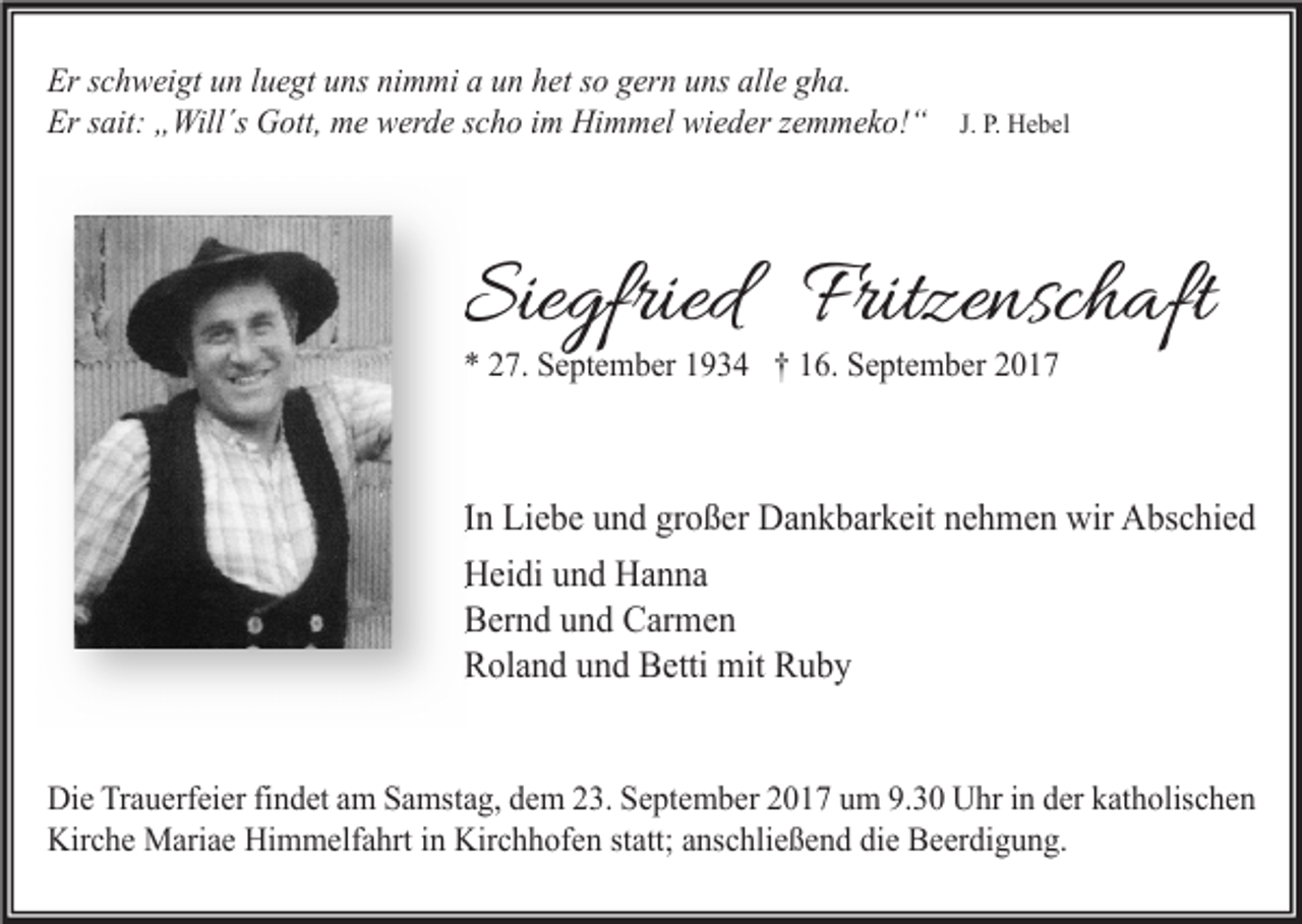 <p>Er schweigt un luegt uns nimmi a un het so gern uns alle gha.<br />Er sait: „Will´s Gott, me werde scho im Himmel wieder zemmeko!“</p><p>J. P. Hebel</p><p>Siegfried Fritzenschaft<br />* 27. September 1934 † 16. September 2017</p><p>In Liebe und großer Dankbarkeit nehmen wir Abschied<br />Heidi und Hanna<br />Bernd und Carmen<br />Roland und Betti mit Ruby<br />Die Trauerfeier findet am Samstag, dem 23. September 2017 um 9.30 Uhr in der katholischen<br />Kirche Mariae Himmelfahrt in Kirchhofen statt; anschließend die Beerdigung.</p>