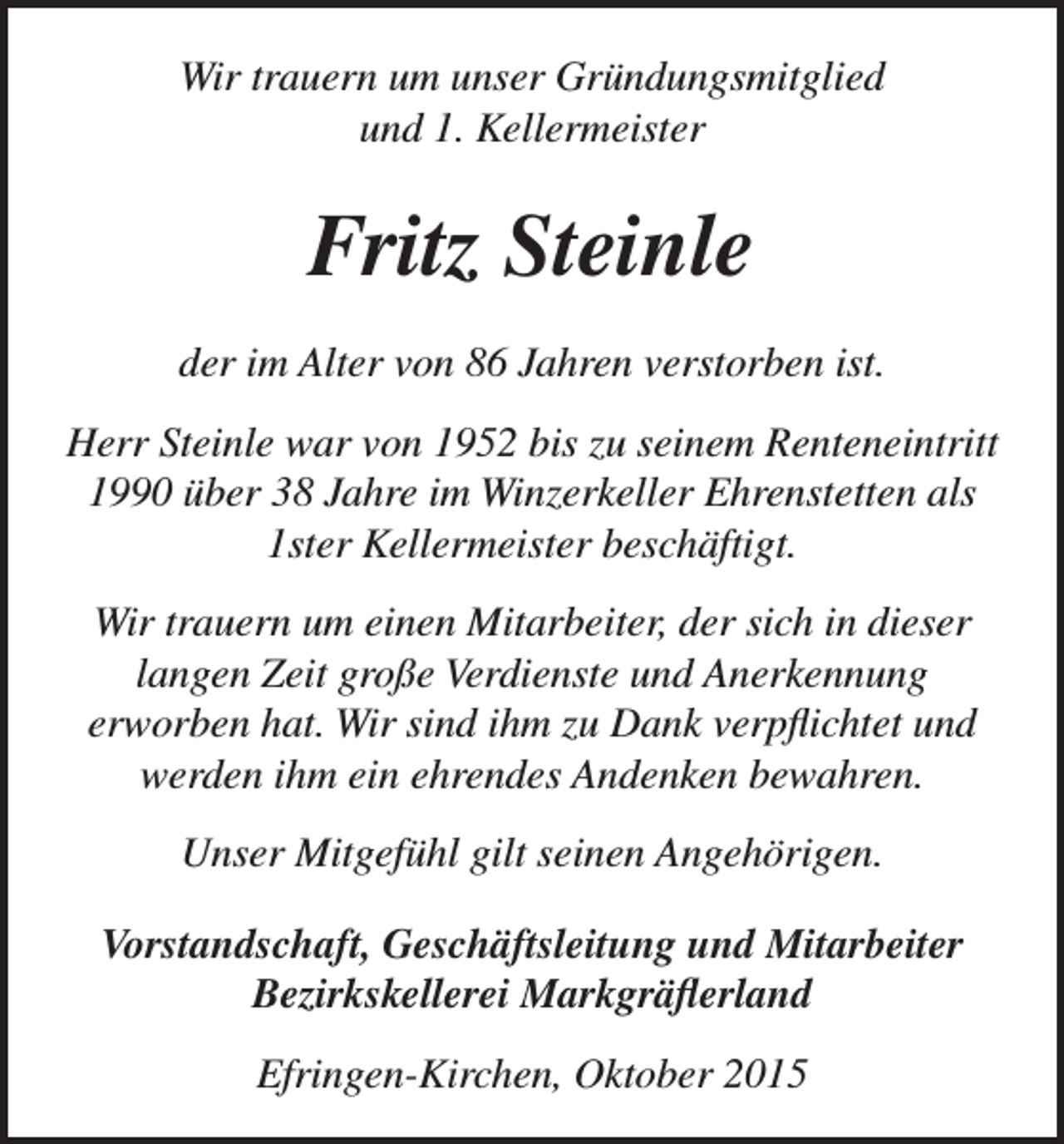 <p>Wir trauern um unser Gründungsmitglied<br />und 1. Kellermeister</p><p>Fritz Steinle<br />der im Alter von 86 Jahren verstorben ist.<br />Herr Steinle war von 1952 bis zu seinem Renteneintritt<br />1990 über 38 Jahre im Winzerkeller Ehrenstetten als<br />1ster Kellermeister beschäftigt.<br />Wir trauern um einen Mitarbeiter, der sich in dieser<br />langen Zeit große Verdienste und Anerkennung<br />erworben hat. Wir sind ihm zu Dank verpflichtet und<br />werden ihm ein ehrendes Andenken bewahren.<br />Unser Mitgefühl gilt seinen Angehörigen.<br />Vorstandschaft, Geschäftsleitung und Mitarbeiter<br />Bezirkskellerei Markgräflerland<br />Efringen-Kirchen, Oktober 2015</p>