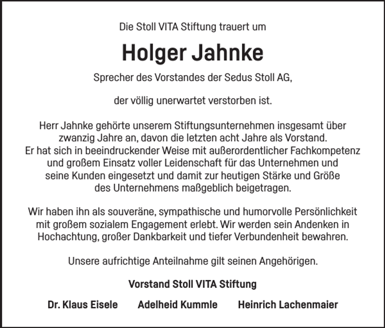 <p>Die Stoll VITA Stiftung trauert um</p><p>Holger Jahnke<br />Sprecher des Vorstandes der Sedus Stoll AG,<br />der völlig unerwartet verstorben ist.<br />Herr Jahnke gehörte unserem Stiftungsunternehmen insgesamt über<br />zwanzig Jahre an, davon die letzten acht Jahre als Vorstand.<br />Er hat sich in beeindruckender Weise mit außerordentlicher Fachkompetenz<br />und großem Einsatz voller Leidenschaft für das Unternehmen und<br />seine Kunden eingesetzt und damit zur heutigen Stärke und Größe<br />des Unternehmens maßgeblich beigetragen.<br />Wir haben ihn als souveräne, sympathische und humorvolle Persönlichkeit<br />mit großem sozialem Engagement erlebt. Wir werden sein Andenken in<br />Hochachtung, großer Dankbarkeit und tiefer Verbundenheit bewahren.<br />Unsere aufrichtige Anteilnahme gilt seinen Angehörigen.<br />Vorstand Stoll VITA Stiftung<br />Dr. Klaus Eisele</p><p>Adelheid Kummle</p><p>Heinrich Lachenmaier</p>