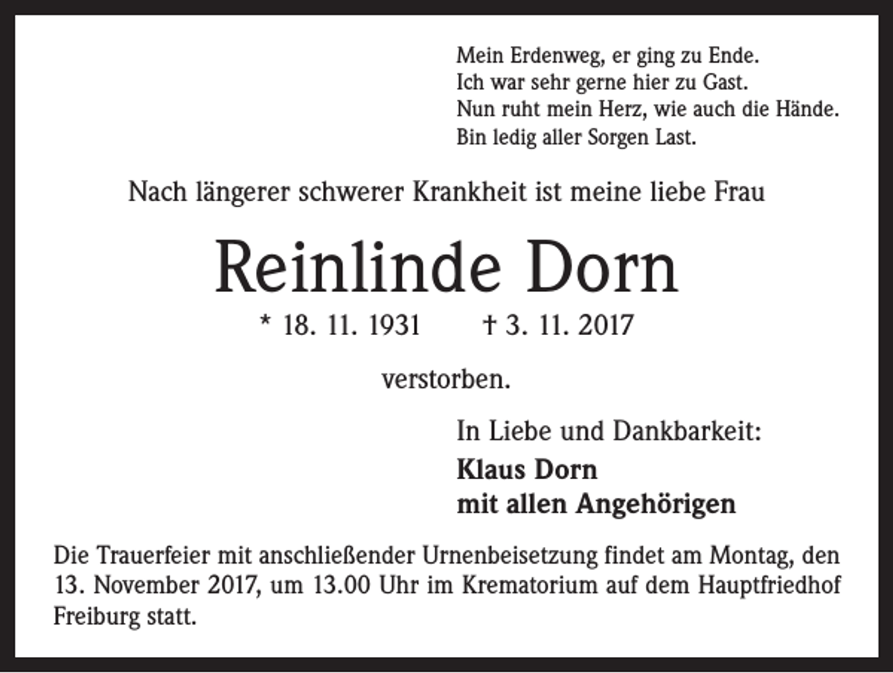 <p>Mein Erdenweg, er ging zu Ende.<br />Ich war sehr gerne hier zu Gast.<br />Nun ruht mein Herz, wie auch die Hände.<br />Bin ledig aller Sorgen Last.</p><p>Nach längerer schwerer Krankheit ist meine liebe Frau</p><p>Reinlinde Dorn<br />* 18. 11. 1931 † 3. 11. 2017<br />verstorben.<br />In Liebe und Dankbarkeit:<br />Klaus Dorn<br />mit allen Angehörigen<br />Die Trauerfeier mit anschließender Urnenbeisetzung findet am Montag, den<br />13. November 2017, um 13.00 Uhr im Krematorium auf dem Hauptfriedhof<br />Freiburg statt.</p>