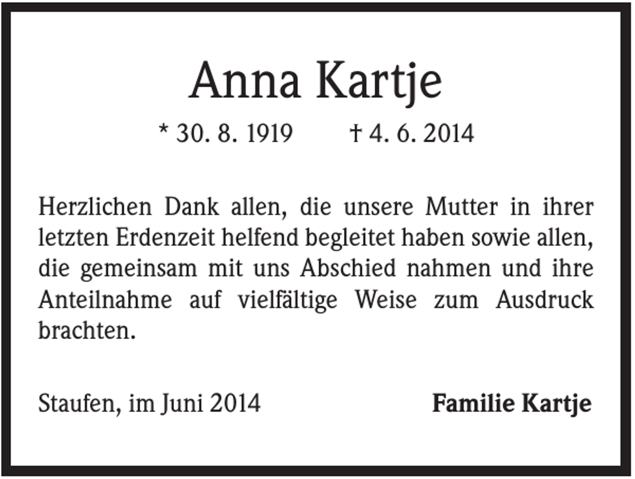 <p>Anna Kartje<br />* 30. 8. 1919</p><p>† 4. 6. 2014</p><p>Herzlichen Dank allen, die unsere Mutter in ihrer<br />letzten Erdenzeit helfend begleitet haben sowie allen,<br />die gemeinsam mit uns Abschied nahmen und ihre<br />Anteilnahme auf vielfältige Weise zum Ausdruck<br />brachten.<br />Staufen, im Juni 2014</p><p>Familie Kartje</p>