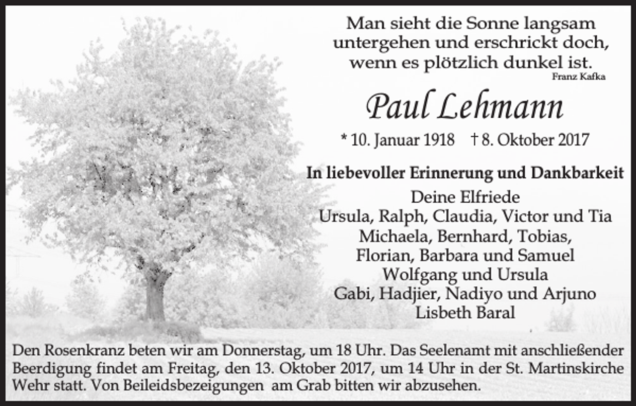 <p>Man sieht die Sonne langsam<br />untergehen und erschrickt doch,<br />wenn es plötzlich dunkel ist.<br />Franz Kafka</p><p>Paul Lehmann</p><p>* 10. Januar 191. Oktober 2017</p><p>In liebevoller Erinnerung und Dankbarkeit<br />Deine Elfriede<br />Ursula, Ralph, Claudia, Victor und Tia<br />Michaela, Bernhard, Tobias,<br />Florian, Barbara und Samuel<br />Wolfgang und Ursula<br />Gabi, Hadjier, Nadiyo und Arjuno<br />Lisbeth Baral<br />Den Rosenkranz beten wir am Donnerstag, um 18 Uhr. Das Seelenamt mit anschließender<br />Beerdigung findet am Freitag, den 13. Oktober 2017, um 14 Uhr in der St. Martinskirche<br />Wehr statt. Von Beileidsbezeigungen am Grab bitten wir abzusehen.</p>