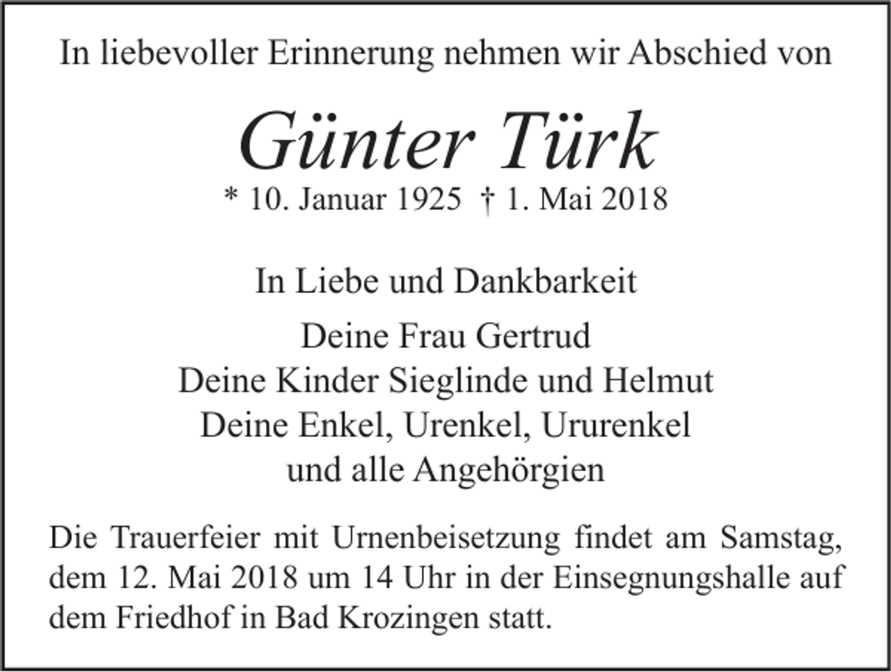 <p>IInn li<br />liebevoller<br />e b e v oll er Erinnerung<br />Eri n n er u n g nehmen<br />n e h m e n wir<br />wir Abschied<br />A bs c hi e d von<br />von</p><p>GGünter<br />ü nt er TTürk<br />ür k</p><p>** 110.<br />0. JJanuar<br />a n u ar 11925<br />9 2 5 †† 1.<br />1. Mai<br />M ai 22</p><p>IInn Liebe<br />Li e b e und<br />u n d Dankbarkeit<br />D a n k b ar k eit<br />Deine<br />D ei n e FrFrau<br />a u GGertrud<br />ertr u d<br />DDeine<br />ei n e Ki<br />n d er SiSieglinde<br />e gli n d e uund<br />n d HHelmut<br />el m ut<br />Kinder<br />Deine<br />Urenkel,<br />Ururenkel<br />D ei n e EEnkel,<br />n k el, Ur<br />e n k el, Ur<br />ur e n k el<br />und<br />alle<br />u n d all<br />e Angehörgien<br />A n g e h ör gi e n<br />Di e TrTrauerfeier<br />Die<br />a u erf ei er mit<br />mit Ur<br />Urnenbeisetzung<br />n e n b eis et z u n g fifindet<br />n d et aam<br />m SSamstag,<br />a mst a g,<br />ddem<br />e m 112.<br />2. Mai<br />M ai 22018<br />0 1 8 uum<br />m 11 Uhr<br />U hr iin<br />n dder<br />er Einsegnungshalle<br />Ei ns e g n u n gs h all e aauf<br />uf<br />ddem<br />e m Friedhof<br />Fri e d h of iin<br />n Bad<br />B a d Krozingen<br />Kr o zi n g e n ststatt.<br />att.</p>