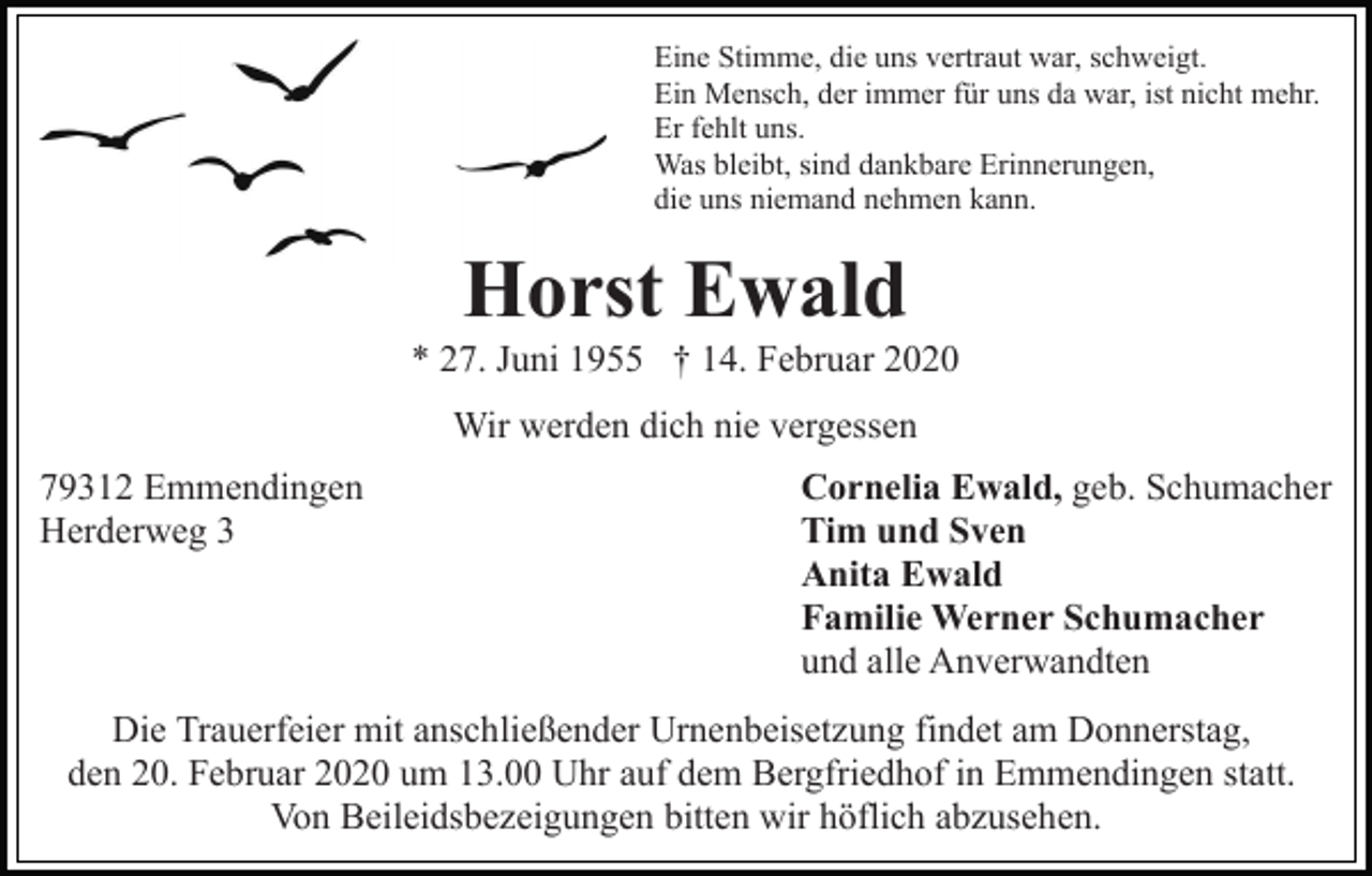 <p>Eine Stimme, die uns vertraut war, schweigt.<br />Ein Mensch, der immer für uns da war, ist nicht mehr.<br />Er fehlt uns.<br />Was bleibt, sind dankbare Erinnerungen,<br />die uns niemand nehmen kann.</p><p>Horst Ewald<br />* 27. Juni 1955 † 14. Februar 2020<br />Wir werden dich nie vergessen<br />79312 Emmendingen<br />Herderweg 3</p><p>Cornelia Ewald, geb. Schumacher<br />Tim und Sven<br />Anita Ewald<br />Familie Werner Schumacher<br />und alle Anverwandten</p><p>Die Trauerfeier mit anschließender Urnenbeisetzung findet am Donnerstag,<br />den 20. Februar 2020 um 13.00 Uhr auf dem Bergfriedhof in Emmendingen statt.<br />Von Beileidsbezeigungen bitten wir höflich abzusehen.</p>
