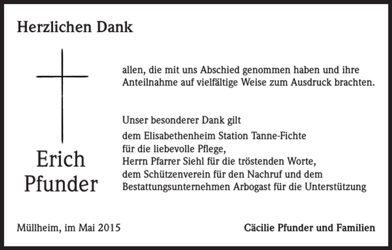 <p>Herzlichen Dank<br />allen, die mit uns Abschied genommen haben und ihre<br />Anteilnahme auf vielfältige Weise zum Ausdruck brachten.</p><p>Unser besonderer Dank gilt</p><p>Erich<br />Pfunder</p><p>dem Elisabethenheim Station Tanne-Fichte<br />für die liebevolle Pflege,<br />Herrn Pfarrer Siehl für die tröstenden Worte,<br />dem Schützenverein für den Nachruf und dem<br />Bestattungsunternehmen Arbogast für die Unterstützung</p><p>Müllheim, im Mai 2015</p><p>Cäcilie Pfunder und Familien</p>