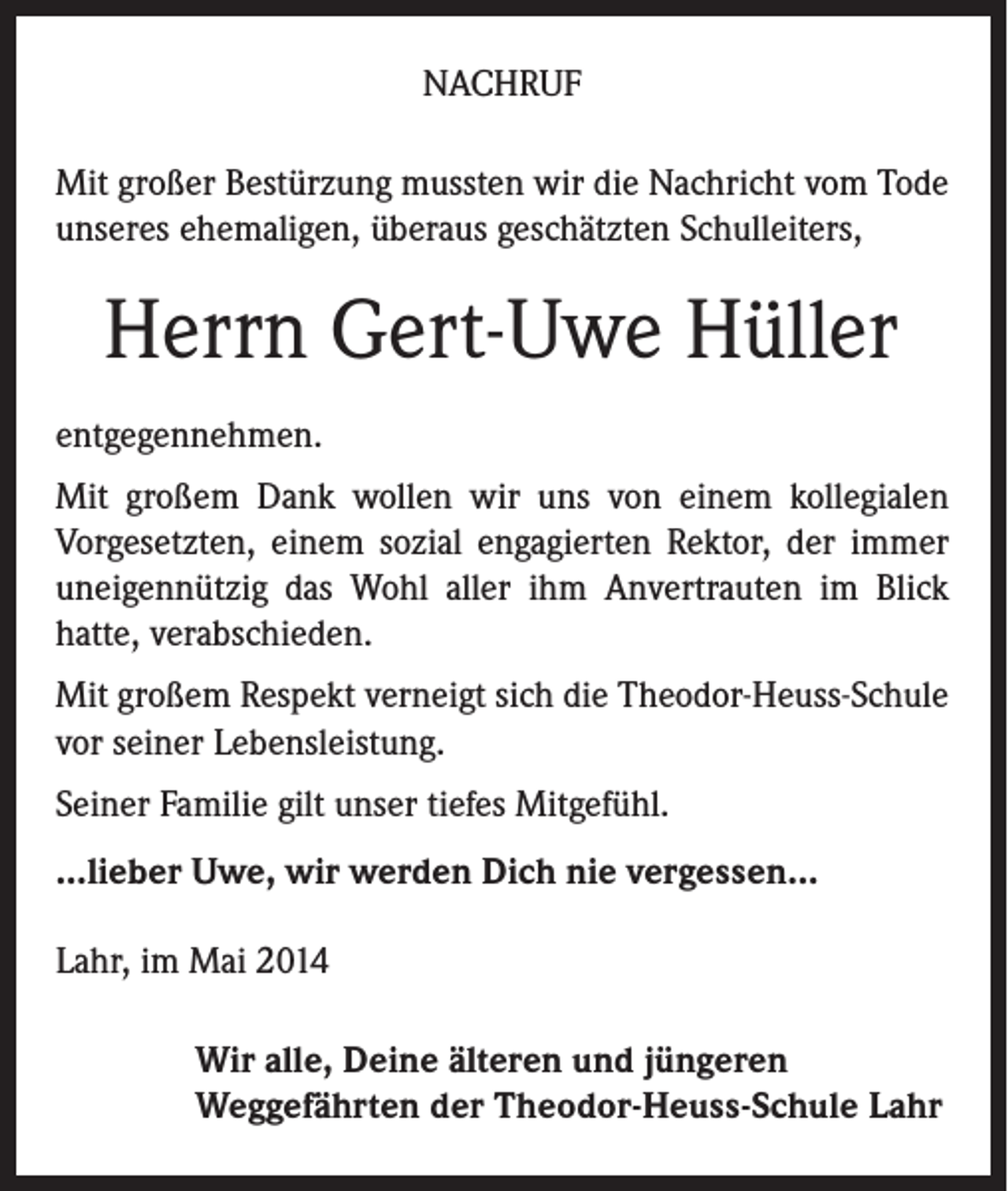<p>NACHRUF<br />Mit großer Bestürzung mussten wir die Nachricht vom Tode<br />unseres ehemaligen, überaus geschätzten Schulleiters,</p><p>Herrn Gert-Uwe Hüller<br />entgegennehmen.<br />Mit großem Dank wollen wir uns von einem kollegialen<br />­Vorgesetzten, einem sozial engagierten Rektor, der immer<br />uneigennützig das Wohl aller ihm Anvertrauten im Blick<br />­hatte, verabschieden.<br />Mit großem Respekt verneigt sich die Theodor-Heuss-Schule<br />vor seiner Lebensleistung.<br />Seiner Familie gilt unser tiefes Mitgefühl.<br />...lieber Uwe, wir werden Dich nie vergessen...<br />Lahr, im Mai 2014<br />Wir alle, Deine älteren und jüngeren<br />Weggefährten der Theodor-Heuss-Schule Lahr</p>