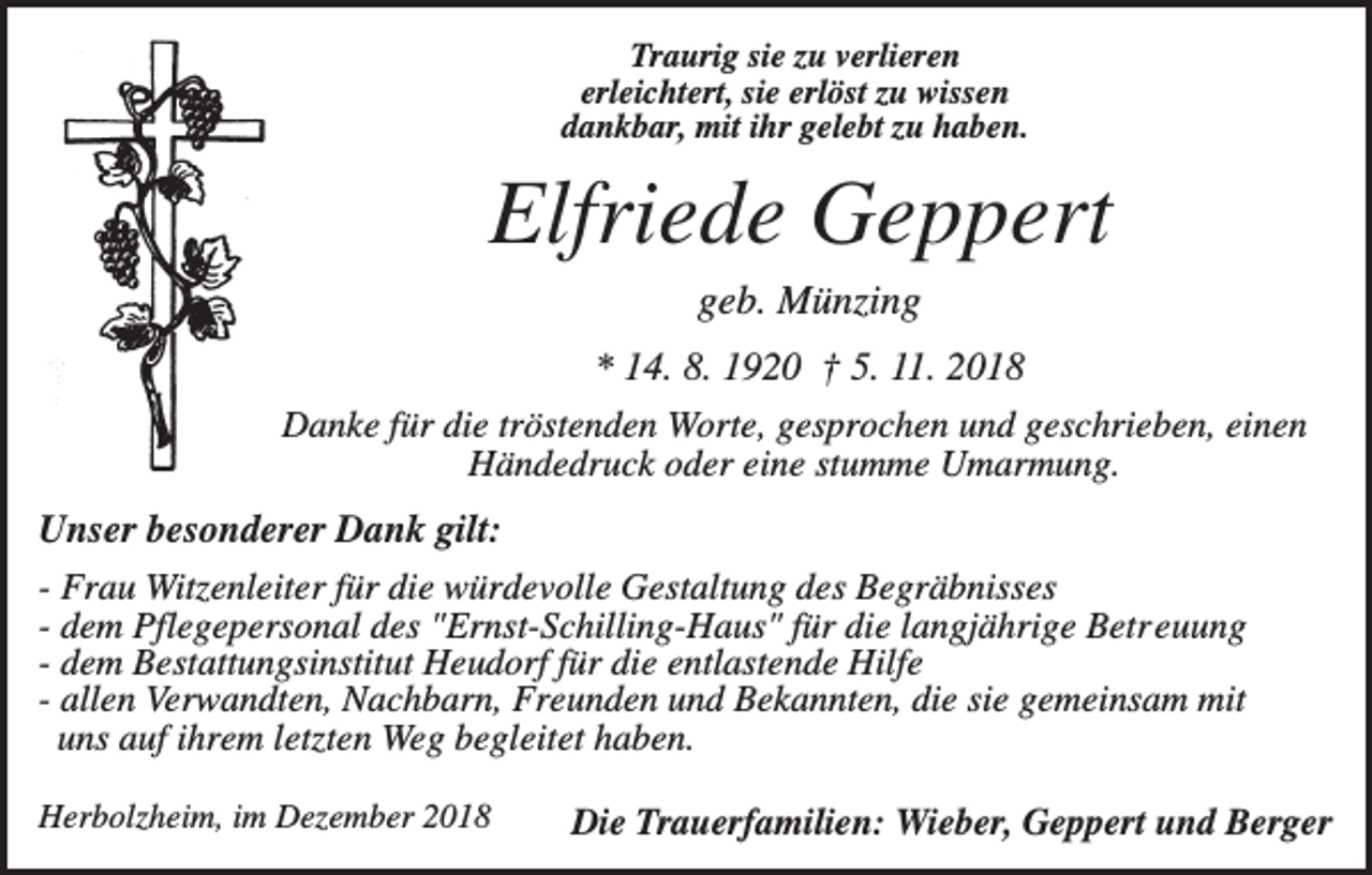 <p>Traurig sie zu verlieren<br />erleichtert, sie erlöst zu wissen<br />dankbar, mit ihr gelebt zu haben.</p><p>Elfriede Geppert<br />geb. Münzing<br />* 14. 8. 1920 † 5. 11. 2018<br />Danke für die tröstenden Worte, gesprochen und geschrieben, einen<br />Händedruck oder eine stumme Umarmung.<br />Unser besonderer Dank gilt:<br />- Frau Witzenleiter für die würdevolle Gestaltung des Begräbnisses<br />- dem Pflegepersonal des "Ernst-Schilling-Haus" für die langjährige Betreuung<br />- dem Bestattungsinstitut Heudorf für die entlastende Hilfe<br />- allen Verwandten, Nachbarn, Freunden und Bekannten, die sie gemeinsam mit<br />uns auf ihrem letzten Weg begleitet haben.<br />Herbolzheim, im Dezember 2018</p><p>Die Trauerfamilien: Wieber, Geppert und Berger</p>