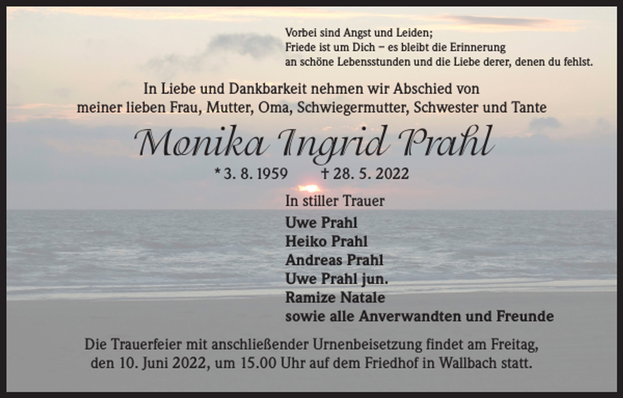 <p>Vorbei sind Angst und Leiden;<br />Friede ist um Dich – es bleibt die Erinnerung<br />an schöne Lebensstunden und die Liebe derer, denen du fehlst.</p><p>In Liebe und Dankbarkeit nehmen wir Abschied von<br />meiner lieben Frau, Mutter, Oma, Schwiegermutter, Schwester und Tante</p><p>Monika Ingrid Prahl<br />* 3. 8. 1959 † 28. 5. 2022</p><p>In stiller Trauer<br />Uwe Prahl<br />Heiko Prahl<br />Andreas Prahl<br />Uwe Prahl jun.<br />Ramize Natale<br />sowie alle Anverwandten und Freunde<br />Die Trauerfeier mit anschließender Urnenbeisetzung findet am Freitag,<br />den 10. Juni 2022, um 15.00 Uhr auf dem Friedhof in Wallbach statt.</p>
