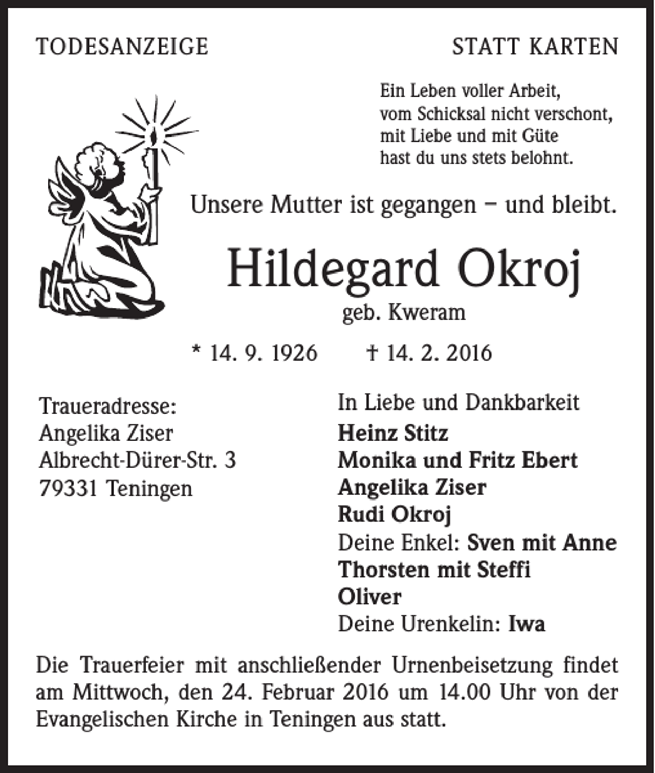 <p>TODESANZEIGE</p><p>STATT KARTEN<br />Ein Leben voller Arbeit,<br />vom Schicksal nicht verschont,<br />mit Liebe und mit Güte<br />hast du uns stets belohnt.</p><p>Unsere Mutter ist gegangen – und bleibt.</p><p>Hildegard Okroj<br />geb. Kweram</p><p>* 14. 9. 1926 † 14. 2. 2016<br />Traueradresse:<br />Angelika Ziser<br />Albrecht-Dürer-Str. 3<br />79331 Teningen</p><p>In Liebe und Dankbarkeit<br />Heinz Stitz<br />Monika und Fritz Ebert<br />Angelika Ziser<br />Rudi Okroj<br />Deine Enkel: Sven mit Anne<br />Thorsten mit Steffi<br />Oliver<br />Deine Urenkelin: Iwa</p><p>Die Trauerfeier mit anschließender Urnenbeisetzung findet<br />am Mittwoch, den 24. Februar 2016 um 14.00 Uhr von der<br />Evangelischen Kirche in Teningen aus statt.</p>