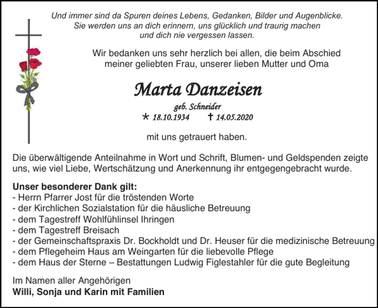 <p>Und immer sind da Spuren deines Lebens, Gedanken, Bilder und Augenblicke.<br />Sie werden uns an dich erinnern, uns glücklich und traurig machen<br />und dich nie vergessen lassen.</p><p>Wir bedanken uns sehr herzlich bei allen, die beim Abschied<br />meiner geliebten Frau, unserer lieben Mutter und Oma</p><p>Marta Danzeisen<br />geb. Schneider<br /> 18.10.1934<br /> 14.05.2020<br />mit uns getrauert haben.<br />Die überwältigende Anteilnahme in Wort und Schrift, Blumen- und Geldspenden zeigte<br />uns, wie viel Liebe, Wertschätzung und Anerkennung ihr entgegengebracht wurde.<br />Unser besonderer Dank gilt:<br />- Herrn Pfarrer Jost für die tröstenden Worte<br />- der Kirchlichen Sozialstation für die häusliche Betreuung<br />- dem Tagestreff Wohlfühlinsel Ihringen<br />- dem Tagestreff Breisach<br />- der Gemeinschaftspraxis Dr. Bockholdt und Dr. Heuser für die medizinische Betreuung<br />- dem Pflegeheim Haus am Weingarten für die liebevolle Pflege<br />- dem Haus der Sterne – Bestattungen Ludwig Figlestahler für die gute Begleitung<br />Im Namen aller Angehörigen<br />Willi, Sonja und Karin mit Familien</p>