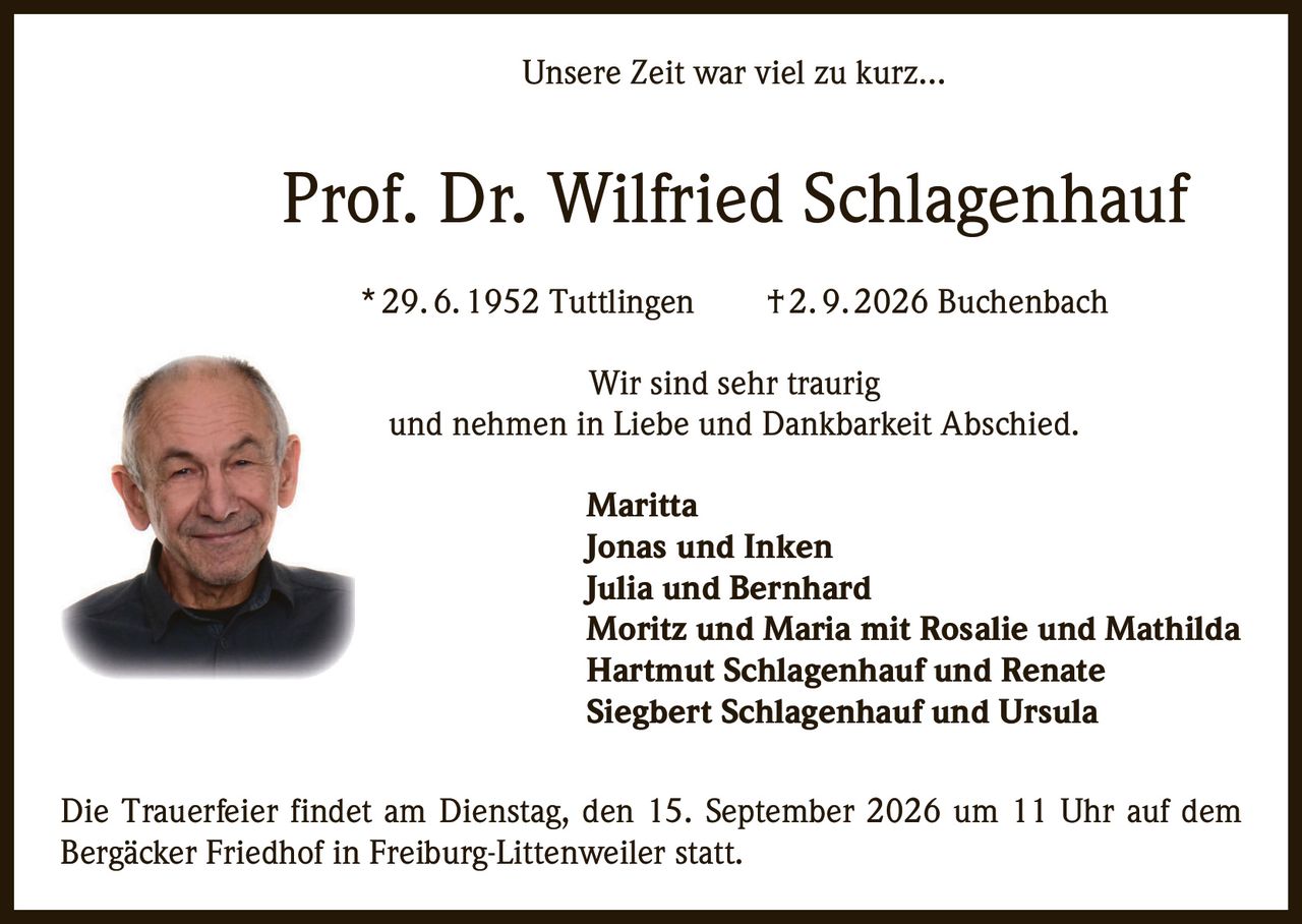 <p><i>Unsere Zeit war viel zu kurz...</i></p><p><strong>Prof. Dr. Wilfried Schlagenhauf</strong><br>* 29. 6. 1952 Tuttlingen † 2. 9. 2026 Buchenbach</p><p>Wir sind sehr traurig<br>und nehmen in Liebe und Dankbarkeit Abschied.</p><p><strong>Maritta</strong><br><strong>Jonas und Inken</strong><br><strong>Julia und Bernhard</strong><br><strong>Moritz und Maria mit Rosalie und Mathilda</strong><br><strong>Hartmut Schlagenhauf und Renate</strong><br><strong>Siegbert Schlagenhauf und Ursula</strong></p><p>Die Trauerfeier findet am Dienstag, den 15. September 2026 um 11 Uhr auf dem Bergäcker Friedhof in Freiburg-Littenweiler statt.</p>