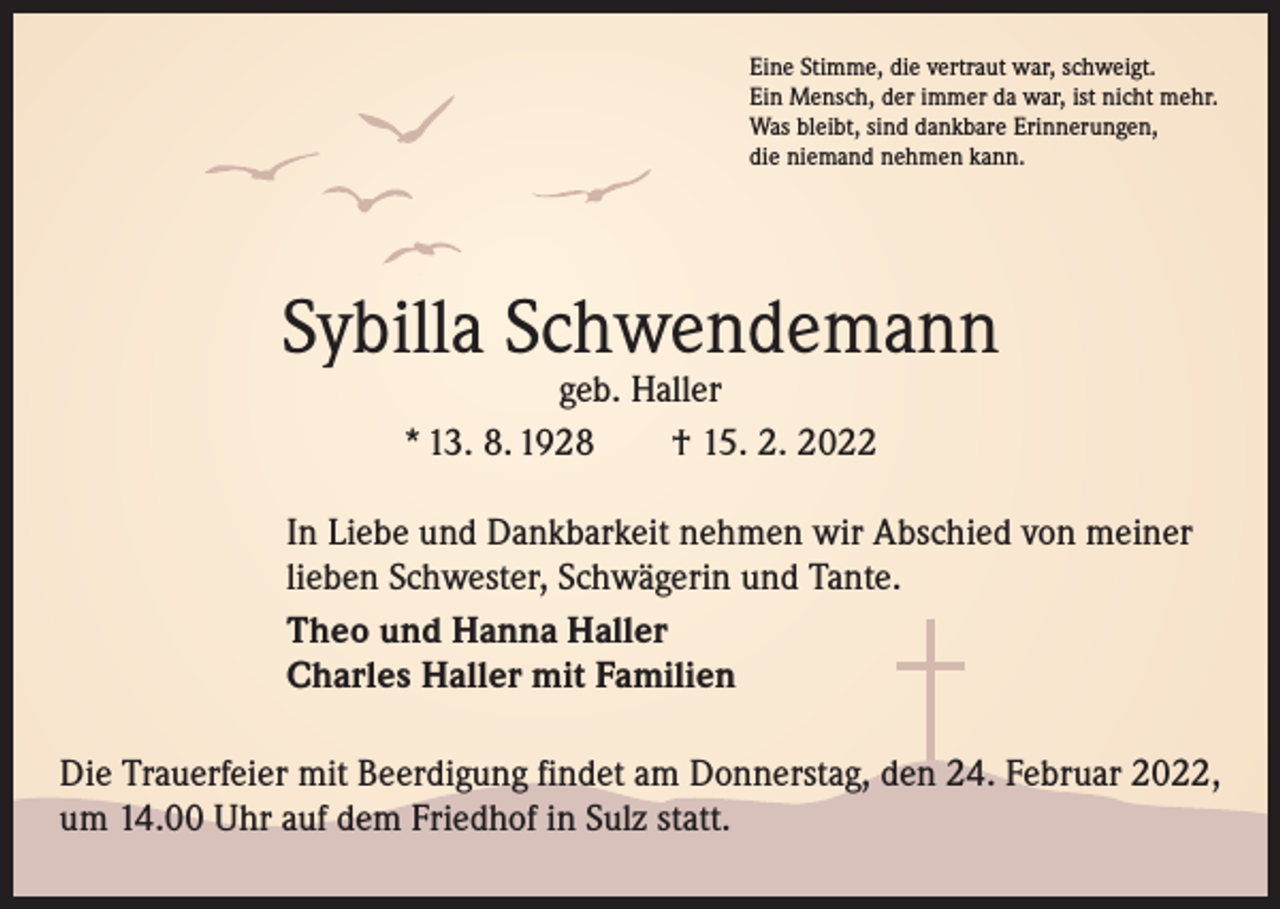 <p>Eine Stimme, die vertraut war, schweigt.<br />Ein Mensch, der immer da war, ist nicht mehr.<br />Was bleibt, sind dankbare Erinnerungen,<br />die niemand nehmen kann.</p><p>Sybilla Schwendemann<br />geb. Haller<br />* 13. 8. 1928 † 15. 2. 2022</p><p>In Liebe und Dankbarkeit nehmen wir Abschied von meiner<br />lieben Schwester, Schwägerin und Tante.<br />Theo und Hanna Haller<br />Charles Haller mit Familien<br />Die Trauerfeier mit Beerdigung findet am Donnerstag, den 24. Februar 2022,<br />um 14.00 Uhr auf dem Friedhof in Sulz statt.</p>