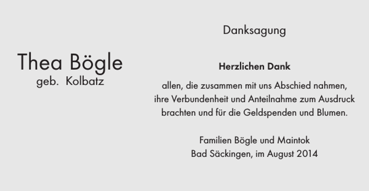 <p>Danksagung</p><p>Thea Bögle<br />geb. Kolbatz</p><p>Herzlichen Dank<br />allen, die zusammen mit uns Abschied nahmen,<br />ihre Verbundenheit und Anteilnahme zum Ausdruck<br />brachten und für die Geldspenden und Blumen.<br />Familien Bögle und Maintok<br />Bad Säckingen, im August 2014</p>