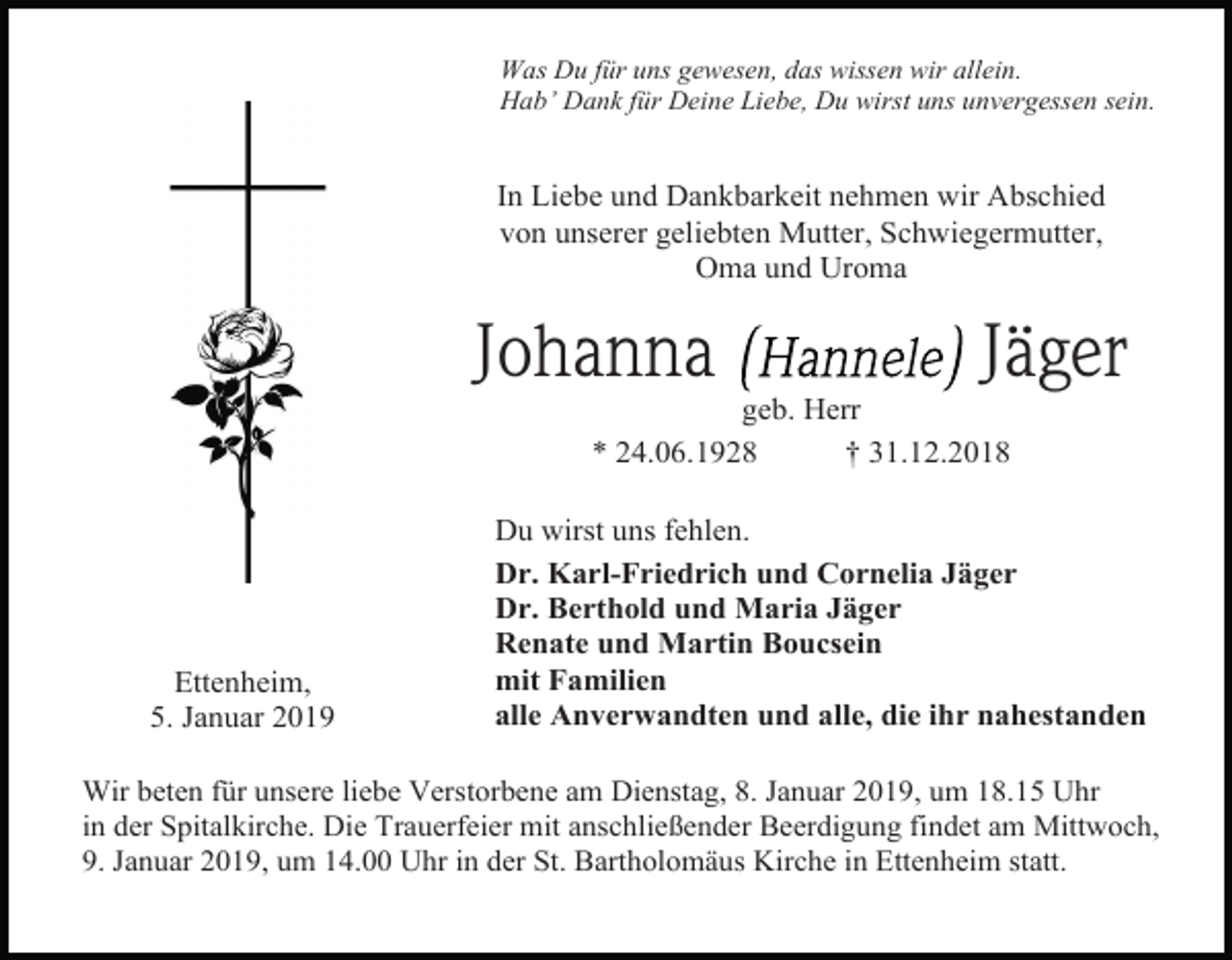 <p>Was Du für uns gewesen, das wissen wir allein.<br />Hab’ Dank für Deine Liebe, Du wirst uns unvergessen sein.</p><p>In Liebe und Dankbarkeit nehmen wir Abschied<br />von unserer geliebten Mutter, Schwiegermutter,<br />Oma und Uroma</p><p>Johanna</p><p>Jäger</p><p>geb. Herr<br />* 24.06.1928<br />† 31.12.2018</p><p>Ettenheim,<br />5. Januar 2019</p><p>Du wirst uns fehlen.<br />Dr. Karl-Friedrich und Cornelia Jäger<br />Dr. Berthold und Maria Jäger<br />Renate und Martin Boucsein<br />mit Familien<br />alle Anverwandten und alle, die ihr nahestanden</p><p>Wir beten für unsere liebe Verstorbene am Dienstag, 8. Januar 2019, um 18.15 Uhr<br />in der Spitalkirche. Die Trauerfeier mit anschließender Beerdigung findet am Mittwoch,<br />9. Januar 2019, um 14.00 Uhr in der St. Bartholomäus Kirche in Ettenheim statt.</p>