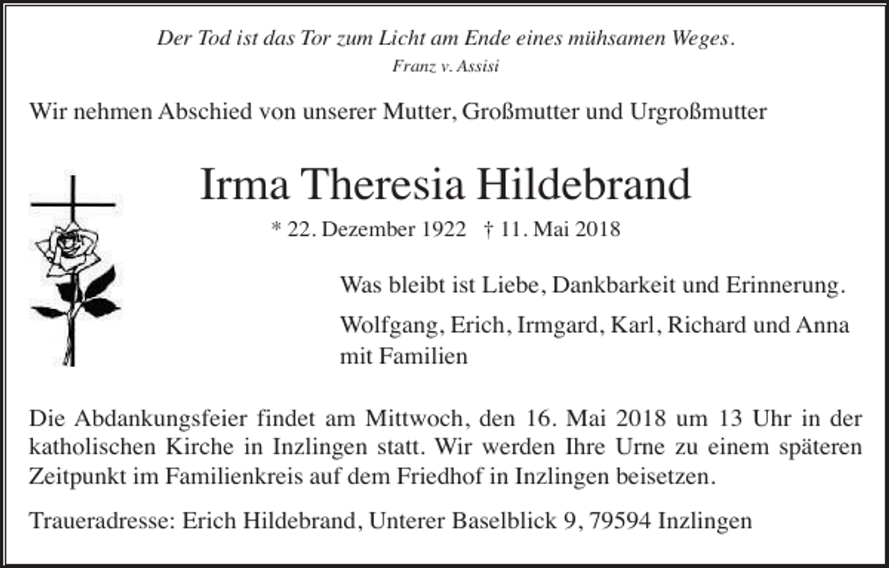 <p>Der Tod ist das Tor zum Licht am Ende eines mühsamen Weges.<br />Franz v. Assisi</p><p>Wir nehmen Abschied von unserer Mutter, Großmutter und Urgroßmutter</p><p>Irma Theresia Hildebrand<br />* 22. Dezember 1922 † 11. Mai 2018</p><p>Was bleibt ist Liebe, Dankbarkeit und Erinnerung.<br />Wolfgang, Erich, Irmgard, Karl, Richard und Anna<br />mit Familien<br />Die Abdankungsfeier findet am Mittwoch, den 16. Mai 2018 um 13 Uhr in der<br />katholischen Kirche in Inzlingen statt. Wir werden Ihre Urne zu einem späteren<br />Zeitpunkt im Familienkreis auf dem Friedhof in Inzlingen beisetzen.<br />Traueradresse: Erich Hildebrand, Unterer Baselblick 9, 79594 Inzlingen</p>