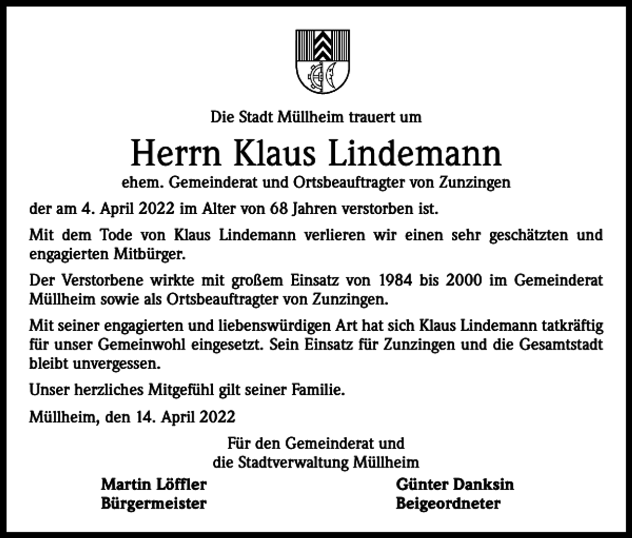 <p>Die Stadt Müllheim trauert um</p><p>Herrn Klaus Lindemann</p><p>ehem. Gemeinderat und Ortsbeauftragter von Zunzingen<br />der am 4. April 2022 im Alter von 68 Jahren verstorben ist.<br />Mit dem Tode von Klaus Lindemann verlieren wir einen sehr geschätzten und<br />engagierten Mitbürger.<br />Der Verstorbene wirkte mit großem Einsatz von 1984 bis 2000 im Gemeinderat<br />Müllheim sowie als Ortsbeauftragter von Zunzingen.<br />Mit seiner engagierten und liebenswürdigen Art hat sich Klaus Lindemann tatkräftig<br />für unser Gemeinwohl eingesetzt. Sein Einsatz für Zunzingen und die Gesamtstadt<br />bleibt unvergessen.<br />Unser herzliches Mitgefühl gilt seiner Familie.<br />Müllheim, den 14. April 2022<br />Für den Gemeinderat und<br />die Stadtverwaltung Müllheim<br />Martin Löffler<br />Günter Danksin<br />Bürgermeister<br />Beigeordneter</p>