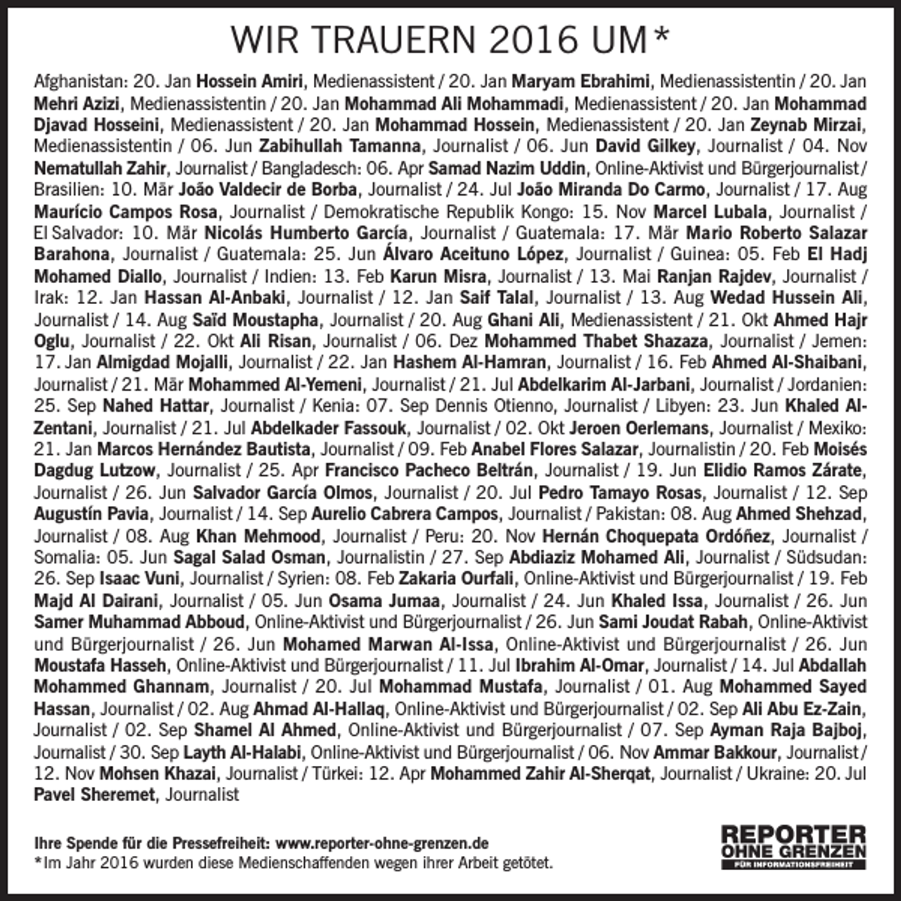 <p>WIR TRAUERN 2016 UM*<br />Afghanistan: 20. Jan Hossein Amiri, Medienassistent / 20. Jan Maryam Ebrahimi, Medienassistentin / 20. Jan<br />Mehri Azizi, Medienassistentin / 20. Jan Mohammad Ali Mohammadi, Medienassistent / 20. Jan Mohammad<br />Djavad Hosseini, Medienassistent / 20. Jan Mohammad Hossein, Medienassistent / 20. Jan Zeynab Mirzai,<br />Medienassistentin / 06. Jun Zabihullah Tamanna, Journalist / 06. Jun David Gilkey, Journalist / 04. Nov<br />Nematullah Zahir, Journalist / Bangladesch: 06. Apr Samad Nazim Uddin, Online-Aktivist und Bürgerjournalist /<br />Brasilien: 10. Mär João Valdecir de Borba, Journalist / 24. Jul João Miranda Do Carmo, Journalist / 17. Aug<br />Maurício Campos Rosa, Journalist / Demokratische Republik Kongo: 15. Nov Marcel Lubala, Journalist /<br />El Salvador: 10. Mär Nicolás Humberto García, Journalist / Guatemala: 17. Mär Mario Roberto Salazar<br />Barahona, Journalist / Guatemala: 25. Jun Álvaro Aceituno López, Journalist / Guinea: 05. Feb El Hadj<br />Mohamed Diallo, Journalist / Indien: 13. Feb Karun Misra, Journalist / 13. Mai Ranjan Rajdev, Journalist /<br />Irak: 12. Jan Hassan Al-Anbaki, Journalist / 12. Jan Saif Talal, Journalist / 13. Aug Wedad Hussein Ali,<br />Journalist / 14. Aug Saïd Moustapha, Journalist / 20. Aug Ghani Ali, Medienassistent / 21. Okt Ahmed Hajr<br />Oglu, Journalist / 22. Okt Ali Risan, Journalist / 06. Dez Mohammed Thabet Shazaza, Journalist / Jemen:<br />17. Jan Almigdad Mojalli, Journalist / 22. Jan Hashem Al-Hamran, Journalist / 16. Feb Ahmed Al-Shaibani,<br />Journalist / 21. Mär Mohammed Al-Yemeni, Journalist / 21. Jul Abdelkarim Al-Jarbani, Journalist / Jordanien:<br />25. Sep Nahed Hattar, Journalist / Kenia: 07. Sep Dennis Otienno, Journalist / Libyen: 23. Jun Khaled AlZentani, Journalist / 21. Jul Abdelkader Fassouk, Journalist / 02. Okt Jeroen Oerlemans, Journalist / Mexiko:<br />21. Jan Marcos Hernández Bautista, Journalist / 09. Feb Anabel Flores Salazar, Journalistin / 20. Feb Moisés<br />Dagdug Lutzow, Journalist / 25. Apr Francisco Pacheco Beltrán, Journalist / 19. Jun Elidio Ramos Zárate,<br />Journalist / 26. Jun Salvador García Olmos, Journalist / 20. Jul Pedro Tamayo Rosas, Journalist / 12. Sep<br />Augustín Pavia, Journalist / 14. Sep Aurelio Cabrera Campos, Journalist / Pakistan: 08. Aug Ahmed Shehzad,<br />Journalist / 08. Aug Khan Mehmood, Journalist / Peru: 20. Nov Hernán Choquepata Ordóñez, Journalist /<br />Somalia: 05. Jun Sagal Salad Osman, Journalistin / 27. Sep Abdiaziz Mohamed Ali, Journalist / Südsudan:<br />26. Sep Isaac Vuni, Journalist / Syrien: 08. Feb Zakaria Ourfali, Online-Aktivist und Bürgerjournalist / 19. Feb<br />Majd Al Dairani, Journalist / 05. Jun Osama Jumaa, Journalist / 24. Jun Khaled Issa, Journalist / 26. Jun<br />Samer Muhammad Abboud, Online-Aktivist und Bürgerjournalist / 26. Jun Sami Joudat Rabah, Online-Aktivist<br />und Bürgerjournalist / 26. Jun Mohamed Marwan Al-Issa, Online-Aktivist und Bürgerjournalist / 26. Jun<br />Moustafa Hasseh, Online-Aktivist und Bürgerjournalist / 11. Jul Ibrahim Al-Omar, Journalist / 14. Jul Abdallah<br />Mohammed Ghannam, Journalist / 20. Jul Mohammad Mustafa, Journalist / 01. Aug Mohammed Sayed<br />Hassan, Journalist / 02. Aug Ahmad Al-Hallaq, Online-Aktivist und Bürgerjournalist / 02. Sep Ali Abu Ez-Zain,<br />Journalist / 02. Sep Shamel Al Ahmed, Online-Aktivist und Bürgerjournalist / 07. Sep Ayman Raja Bajboj,<br />Journalist / 30. Sep Layth Al-Halabi, Online-Aktivist und Bürgerjournalist / 06. Nov Ammar Bakkour, Journalist /<br />12. Nov Mohsen Khazai, Journalist / Türkei: 12. Apr Mohammed Zahir Al-Sherqat, Journalist / Ukraine: 20. Jul<br />Pavel Sheremet, Journalist<br />Ihre Spende für die Pressefreiheit: www.reporter-ohne-grenzen.de<br />* Im Jahr 2016 wurden diese Medienschaffenden wegen ihrer Arbeit getötet.</p>