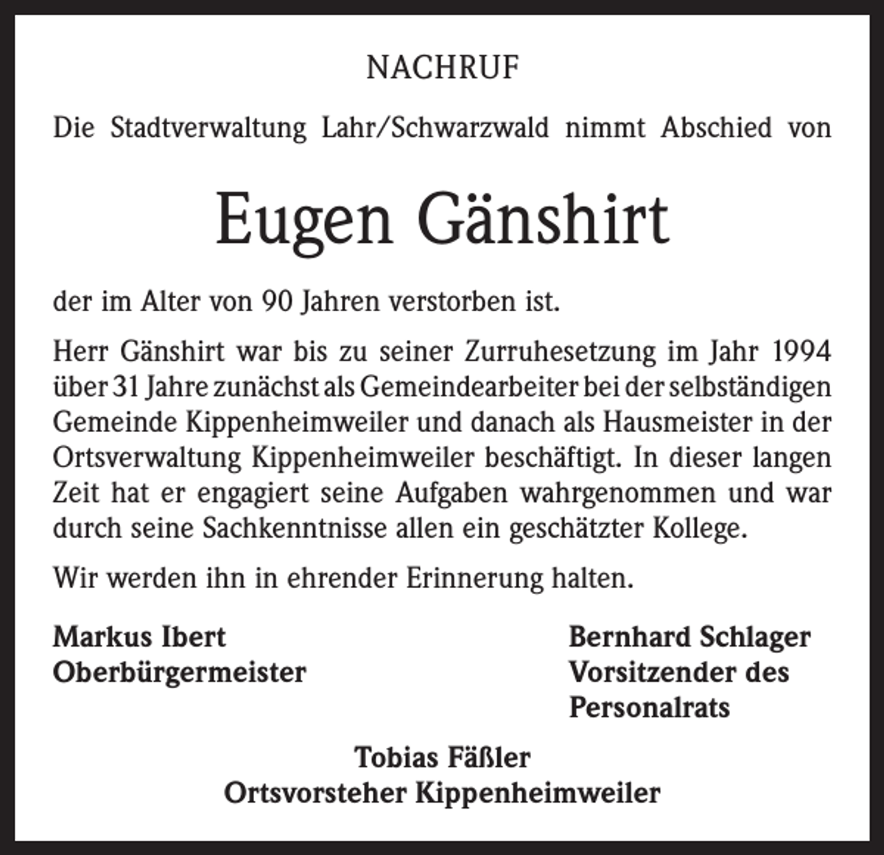 <p>NACHRUF<br />Die Stadtverwaltung Lahr/Schwarzwald nimmt Abschied von</p><p>Eugen Gänshirt<br />der im Alter von 90 Jahren verstorben ist.<br />Herr Gänshirt war bis zu seiner Zurruhesetzung im Jahr 1994<br />über 31 Jahre zunächst als Gemeindearbeiter bei der ­selbständigen<br />Gemeinde Kippenheimweiler und danach als Haus­meister in der<br />Ortsverwaltung Kippenheimweiler beschäftigt. In dieser langen<br />Zeit hat er engagiert seine Aufgaben wahr­genommen und war<br />durch seine Sachkenntnisse allen ein geschätzter Kollege.<br />Wir werden ihn in ehrender Erinnerung halten.<br />Markus Ibert<br />Oberbürgermeister</p><p>Bernhard Schlager<br />Vorsitzender des<br />Personalrats</p><p>Tobias Fäßler<br />Ortsvorsteher Kippenheimweiler</p>