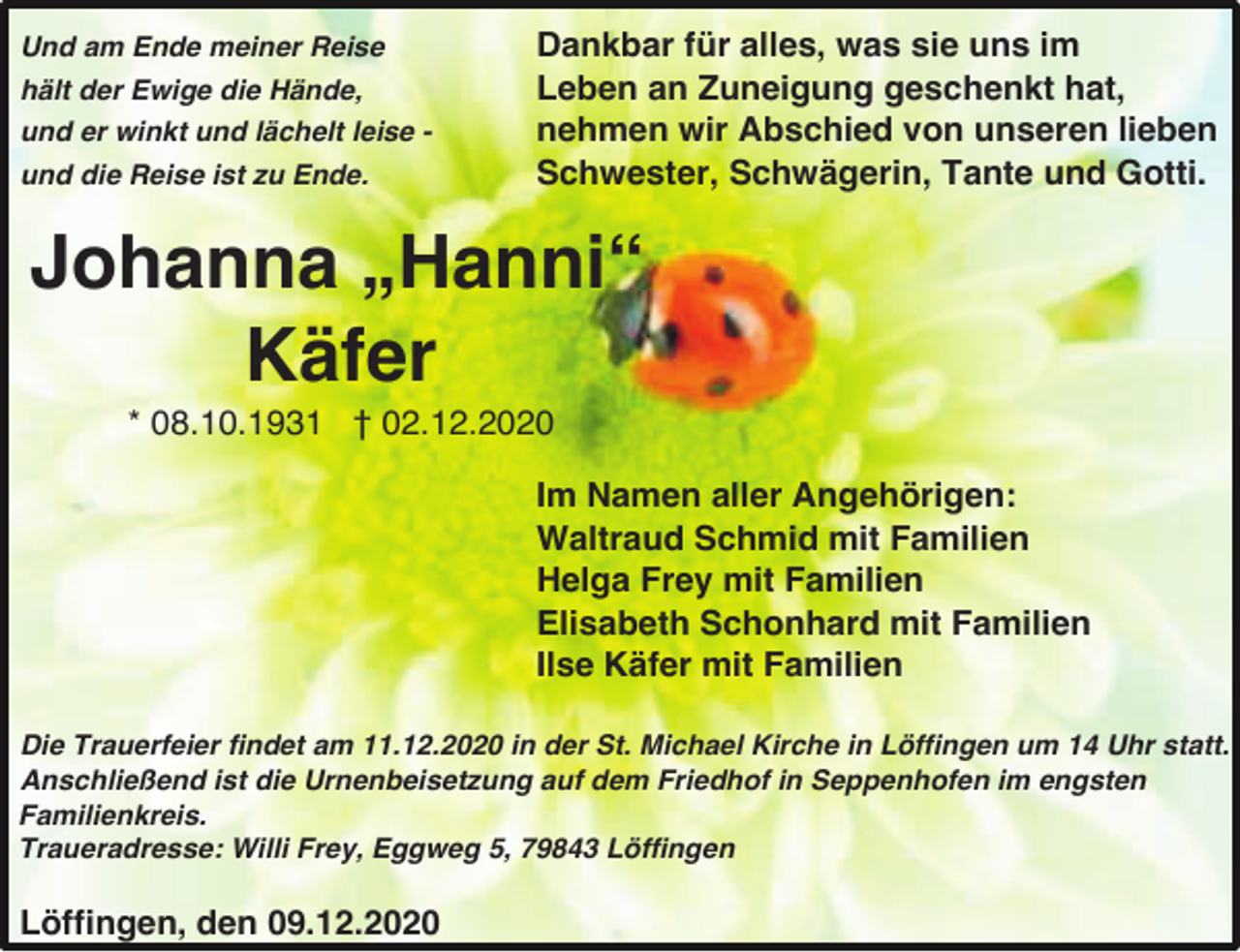 <p>Und am Ende meiner Reise<br />hält der Ewige die Hände,<br />und er winkt und lächelt leise und die Reise ist zu Ende.</p><p>Dankbar für alles, was sie uns im<br />Leben an Zuneigung geschenkt hat,<br />nehmen wir Abschied von unseren lieben<br />Schwester, Schwägerin, Tante und Gotti.</p><p>Johanna „Hanni“<br />Käfer<br />* 08.10.1931 † 02.12.2020<br />Im Namen aller Angehörigen:<br />Waltraud Schmid mit Familien<br />Helga Frey mit Familien<br />Elisabeth Schonhard mit Familien<br />Ilse Käfer mit Familien<br />Die Trauerfeier findet am 11.12.2020 in der St. Michael Kirche in Löffingen um 14 Uhr statt.<br />Anschließend ist die Urnenbeisetzung auf dem Friedhof in Seppenhofen im engsten<br />Familienkreis.<br />Traueradresse: Willi Frey, Eggweg 5, 79843 Löffingen</p><p>Löffingen, den 09.12.2020</p>