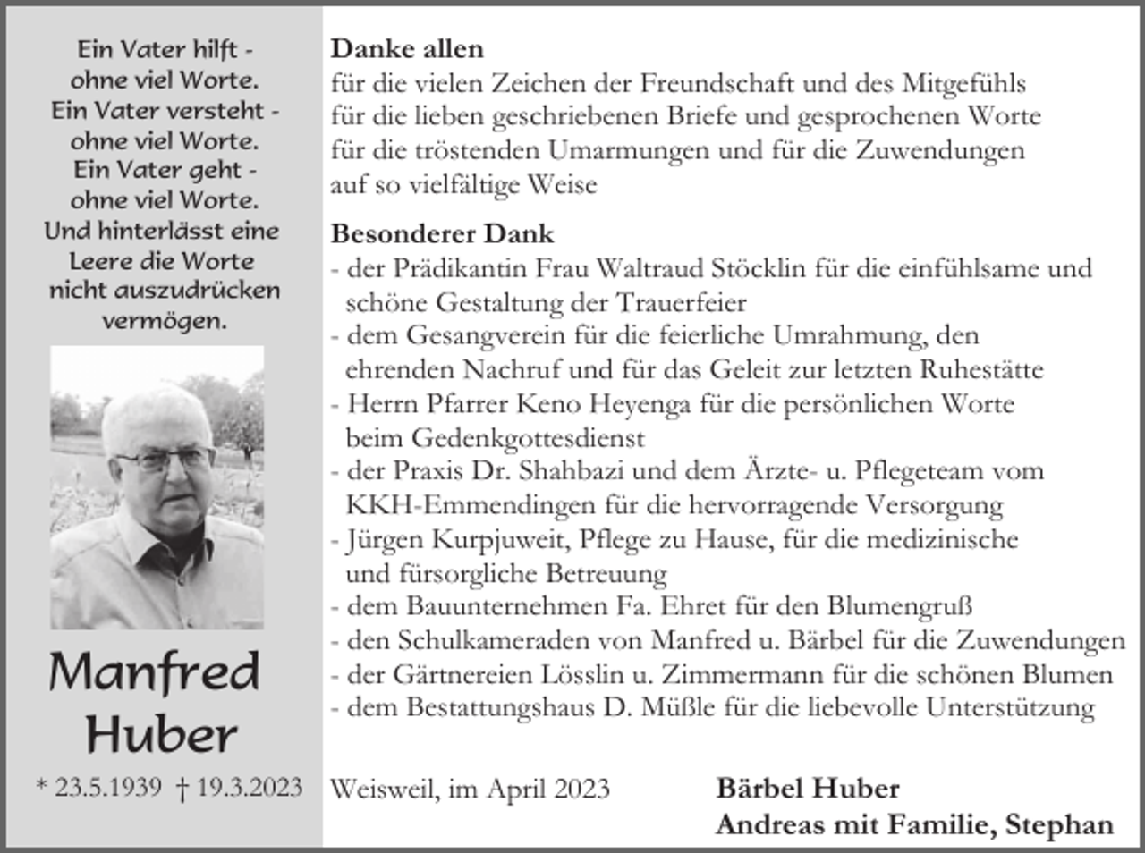 <p>Ein Vater hilft ohne viel Worte.<br />Ein Vater versteht ohne viel Worte.<br />Ein Vater geht ohne viel Worte.<br />Und hinterlässt eine<br />Leere die Worte<br />nicht auszudrücken<br />vermögen.</p><p>Manfred<br />Huber</p><p>Danke allen<br />für die vielen Zeichen der Freundschaft und des Mitgefühls<br />für die lieben geschriebenen Briefe und gesprochenen Worte<br />für die tröstenden Umarmungen und für die Zuwendungen<br />auf so vielfältige Weise<br />Besonderer Dank<br />- der Prädikantin Frau Waltraud Stöcklin für die einfühlsame und<br />schöne Gestaltung der Trauerfeier<br />- dem Gesangverein für die feierliche Umrahmung, den<br />ehrenden Nachruf und für das Geleit zur letzten Ruhestätte<br />- Herrn Pfarrer Keno Heyenga für die persönlichen Worte<br />beim Gedenkgottesdienst<br />- der Praxis Dr. Shahbazi und dem Ärzte- u. Pflegeteam vom<br />KKH-Emmendingen für die hervorragende Versorgung<br />- Jürgen Kurpjuweit, Pflege zu Hause, für die medizinische<br />und fürsorgliche Betreuung<br />- dem Bauunternehmen Fa. Ehret für den Blumengruß<br />- den Schulkameraden von Manfred u. Bärbel für die Zuwendungen<br />- der Gärtnereien Lösslin u. Zimmermann für die schönen Blumen<br />- dem Bestattungshaus D. Müßle für die liebevolle Unterstützung</p><p>* 23.5.1939 † 19.3.2023 Weisweil, im April 2023</p><p>Bärbel Huber<br />Andreas mit Familie, Stephan</p>