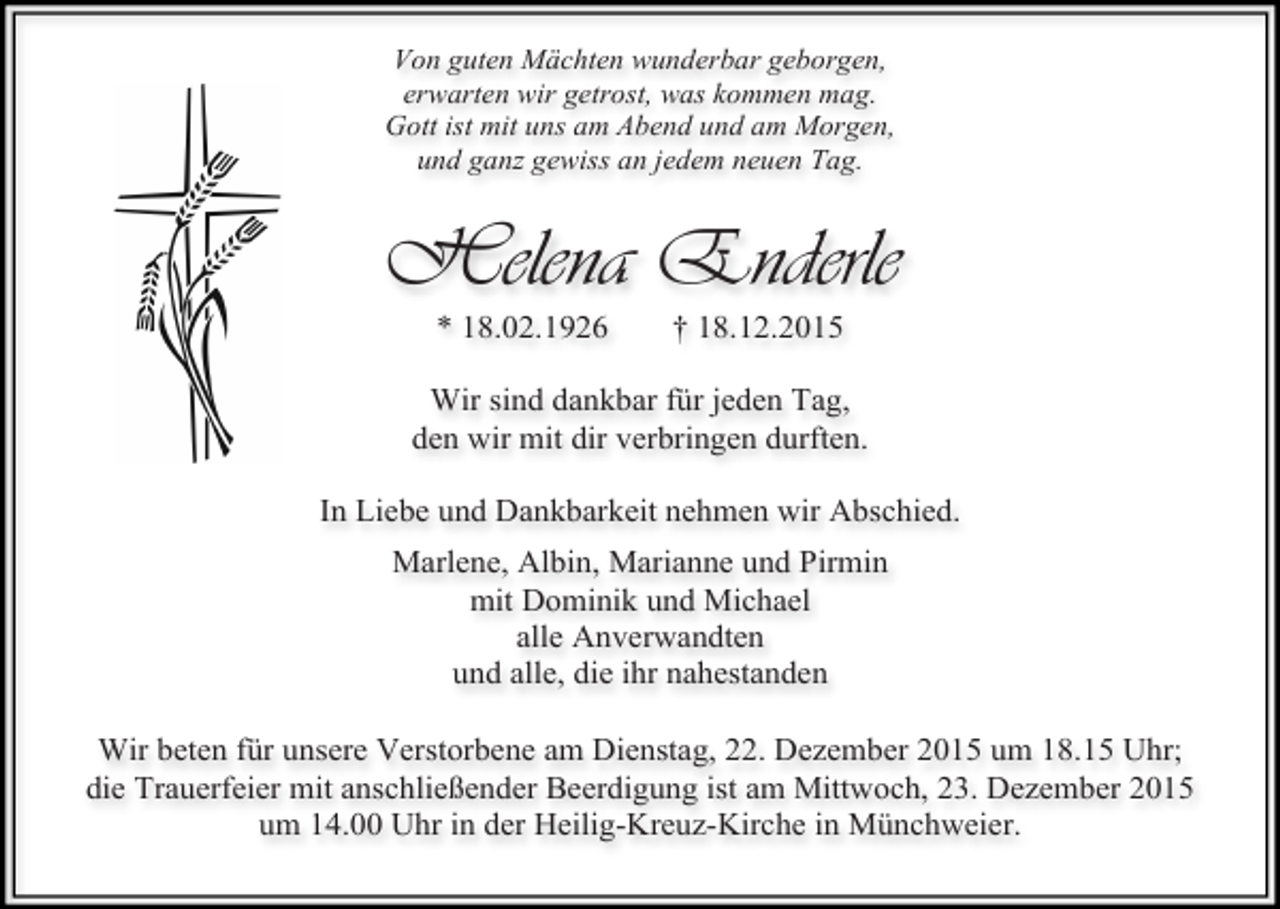 <p>Von guten Mächten wunderbar geborgen,<br />erwarten wir getrost, was kommen mag.<br />Gott ist mit uns am Abend und am Morgen,<br />und ganz gewiss an jedem neuen Tag.</p><p>Helena Enderle<br />* 18.02.1926</p><p>† 18.12.2015</p><p>Wir sind dankbar für jeden Tag,<br />den wir mit dir verbringen durften.<br />In Liebe und Dankbarkeit nehmen wir Abschied.<br />Marlene, Albin, Marianne und Pirmin<br />mit Dominik und Michael<br />alle Anverwandten<br />und alle, die ihr nahestanden<br />Wir beten für unsere Verstorbene am Dienstag, 22. Dezember 2015 um 18.15 Uhr;<br />die Trauerfeier mit anschließender Beerdigung ist am Mittwoch, 23. Dezember 2015<br />um 14.00 Uhr in der Heilig-Kreuz-Kirche in Münchweier.</p>