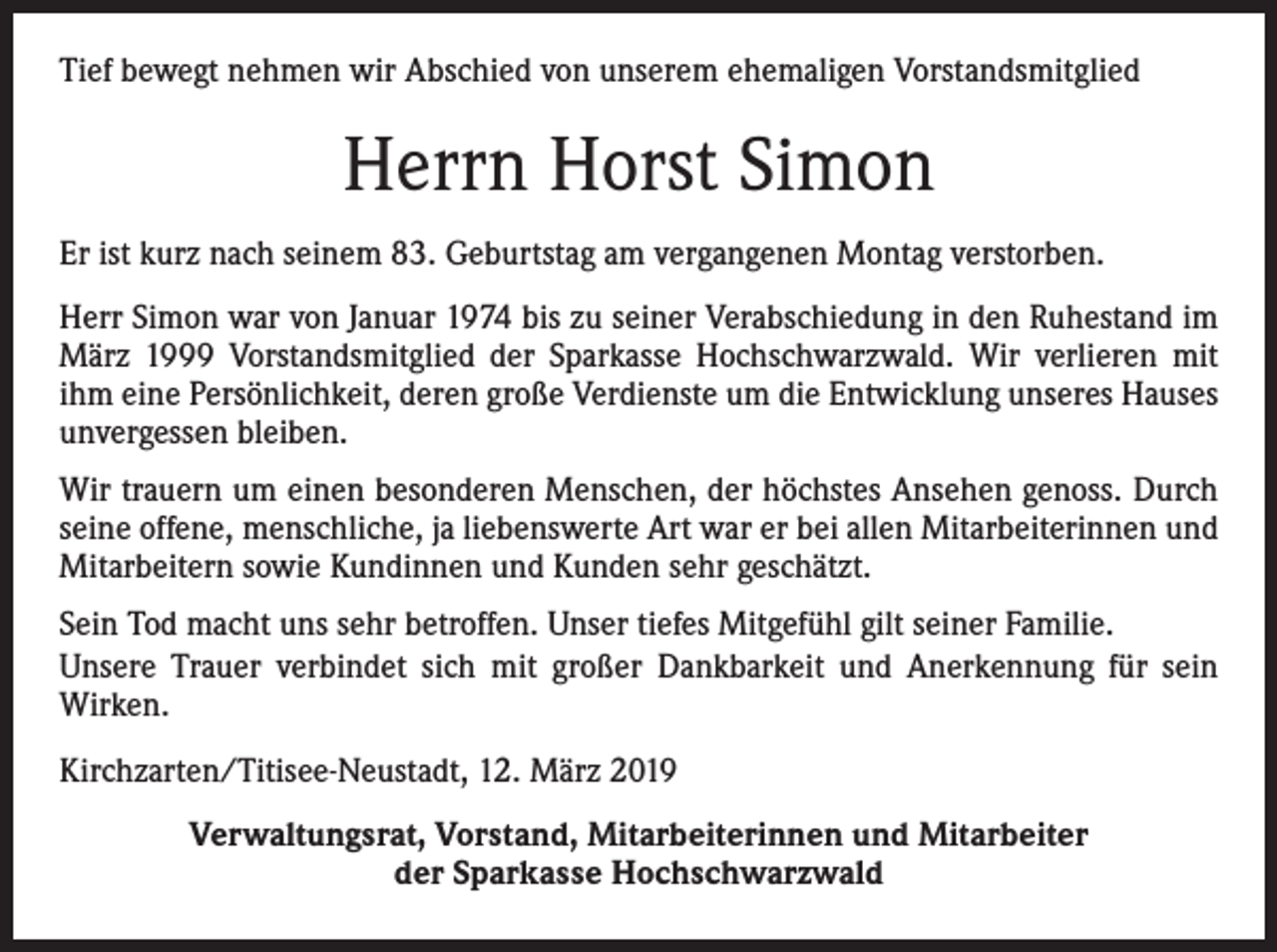 <p>Tief bewegt nehmen wir Abschied von unserem ehemaligen Vorstandsmitglied</p><p>Herrn Horst Simon<br />Er ist kurz nach seinem 83. Geburtstag am vergangenen Montag verstorben.<br />Herr Simon war von Januar 1974 bis zu seiner Verabschiedung in den Ruhestand im<br />März 1999 Vorstandsmitglied der Sparkasse Hochschwarzwald. Wir verlieren mit<br />ihm eine Persönlichkeit, deren große Verdienste um die Entwicklung unseres Hauses<br />unvergessen bleiben.<br />Wir trauern um einen besonderen Menschen, der höchstes Ansehen genoss. Durch<br />seine offene, menschliche, ja liebenswerte Art war er bei allen Mitarbeiterinnen und<br />Mitarbeitern sowie Kundinnen und Kunden sehr geschätzt.<br />Sein Tod macht uns sehr betroffen. Unser tiefes Mitgefühl gilt seiner Familie.<br />Unsere Trauer verbindet sich mit großer Dankbarkeit und Anerkennung für sein<br />Wirken.<br />Kirchzarten/Titisee-Neustadt, 12. März 2019<br />Verwaltungsrat, Vorstand, Mitarbeiterinnen und Mitarbeiter<br />der Sparkasse Hochschwarzwald</p>