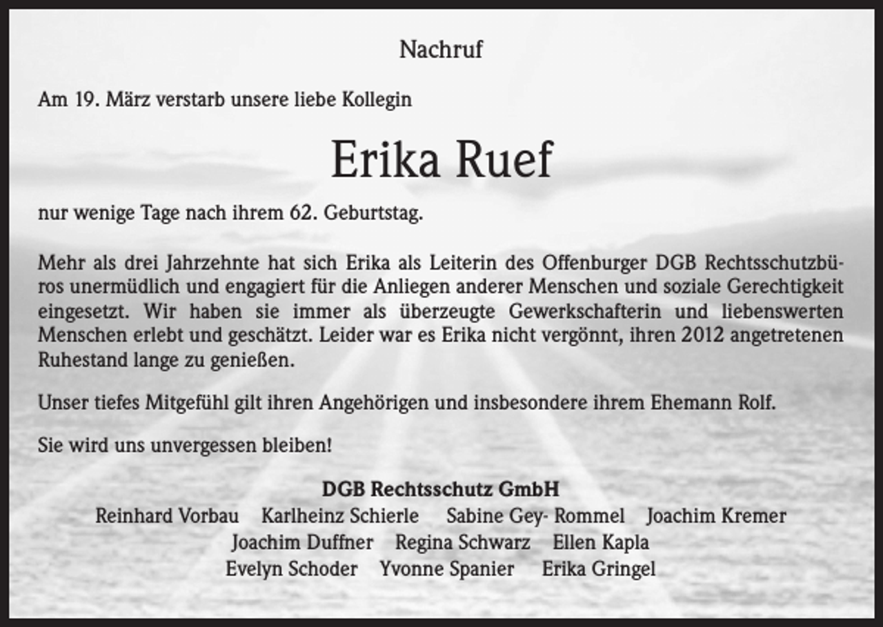 <p>Nachruf<br />Am 19. März verstarb unsere liebe Kollegin</p><p>Erika Ruef<br />nur wenige Tage nach ihrem 62. Geburtstag.<br />Mehr als drei Jahrzehnte hat sich Erika als Leiterin des Offenburger DGB Rechtsschutzbüros unermüdlich und engagiert für die Anliegen anderer Menschen und soziale Gerechtigkeit<br />eingesetzt. Wir haben sie immer als überzeugte Gewerkschafterin und liebenswerten<br />Menschen erlebt und geschätzt. Leider war es Erika nicht vergönnt, ihren 2012 angetretenen<br />Ruhestand lange zu genießen.<br />Unser tiefes Mitgefühl gilt ihren Angehörigen und insbesondere ihrem Ehemann Rolf.<br />Sie wird uns unvergessen bleiben!<br />DGB Rechtsschutz GmbH<br />Reinhard Vorbau Karlheinz Schierle Sabine Gey- Rommel Joachim Kremer<br />Joachim Duffner Regina Schwarz Ellen Kapla<br />Evelyn Schoder Yvonne Spanier Erika Gringel</p>