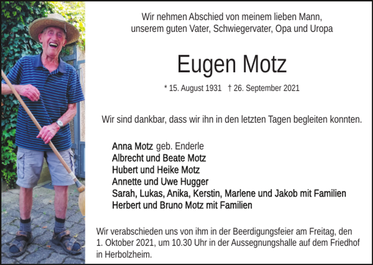 <p>Wir nehmen Abschied von meinem lieben Mann,<br />unserem guten Vater, Schwiegervater, Opa und Uropa</p><p>Eugen Motz<br />* 15. August 1931 † 26. September 2021</p><p>Wir sind dankbar, dass wir ihn in den letzten Tagen begleiten konnten.<br />geb. Enderle</p><p>Wir verabschieden uns von ihm in der Beerdigungsfeier am Freitag, den<br />1. Oktober 2021, um 10.30 Uhr in der Aussegnungshalle auf dem Friedhof<br />in Herbolzheim.</p>