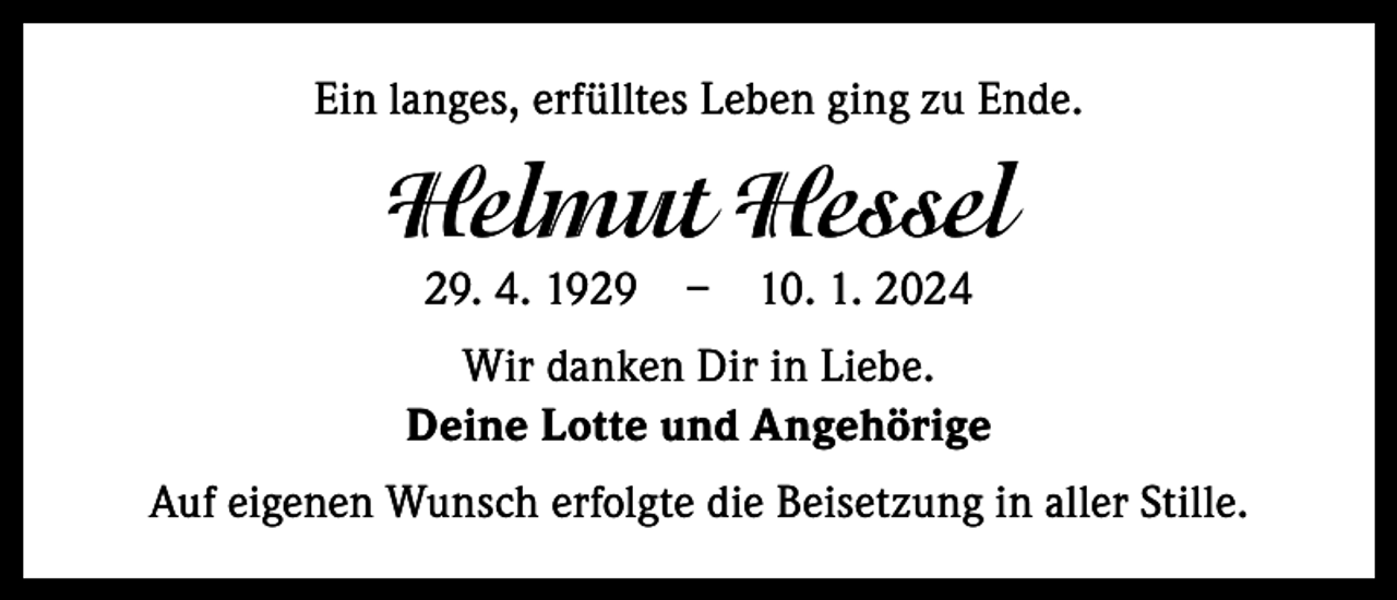 <p>Ein langes, erfülltes Leben ging zu Ende.</p><p>Helmut Hessel<br />29. 4. 1929 – 10. 1. 2024<br />Wir danken Dir in Liebe.<br />Deine Lotte und Angehörige<br />Auf eigenen Wunsch erfolgte die Beisetzung in aller Stille.</p>