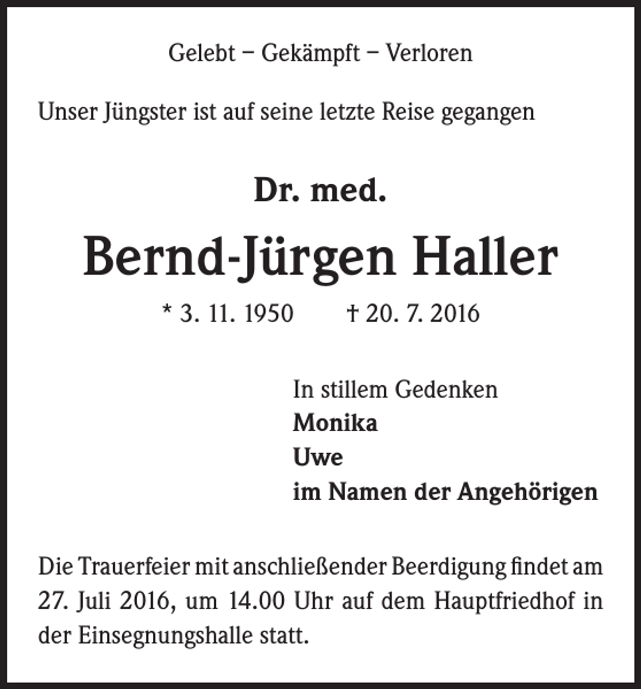 <p>Gelebt – Gekämpft – Verloren<br />Unser Jüngster ist auf seine letzte Reise gegangen</p><p>Dr. med.</p><p>Bernd-Jürgen Haller<br />* 3. 11. 1950 † 20. 7. 2016<br />In stillem Gedenken<br />Monika<br />Uwe<br />im Namen der Angehörigen<br />Die Trauerfeier mit anschließender Beerdigung findet am<br />27. Juli 2016, um 14.00 Uhr auf dem Hauptfriedhof in<br />der Einsegnungshalle statt.</p>