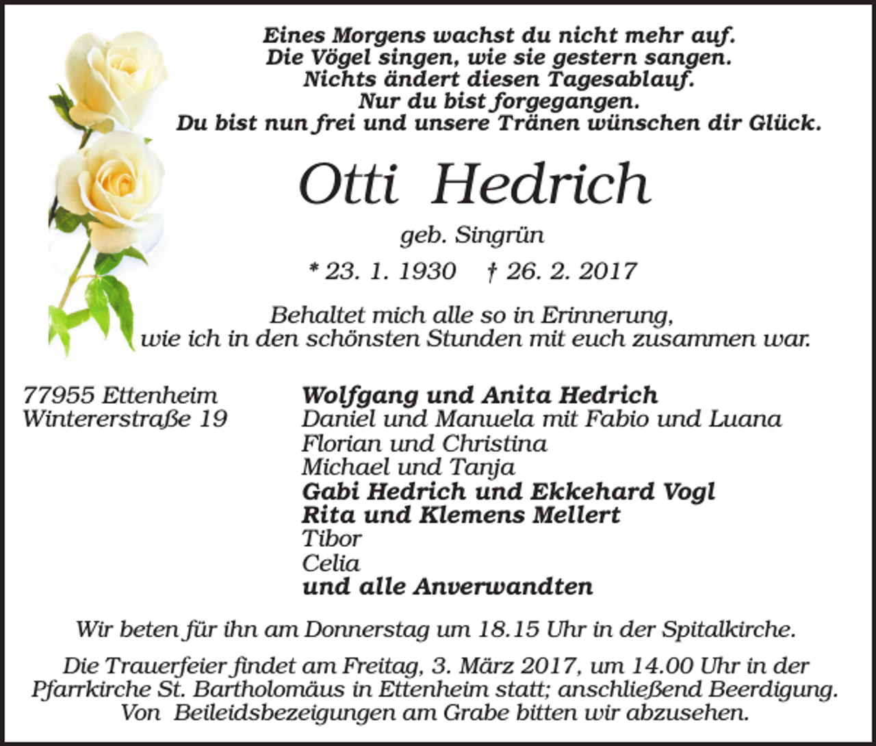 <p>Eines Morgens wachst du nicht mehr auf.<br />Die Vögel singen, wie sie gestern sangen.<br />Nichts ändert diesen Tagesablauf.<br />Nur du bist forgegangen.<br />Du bist nun frei und unsere Tränen wünschen dir Glück.</p><p>Otti Hedrich<br />geb. Singrün<br />* 23. 1. 1930</p><p>† 26. 2. 2017</p><p>Behaltet mich alle so in Erinnerung,<br />wie ich in den schönsten Stunden mit euch zusammen war.<br />77955 Ettenheim<br />Wintererstraße 19</p><p>Wolfgang und Anita Hedrich<br />Daniel und Manuela mit Fabio und Luana<br />Florian und Christina<br />Michael und Tanja<br />Gabi Hedrich und Ekkehard Vogl<br />Rita und Klemens Mellert<br />Tibor<br />Celia<br />und alle Anverwandten</p><p>Wir beten für ihn am Donnerstag um 18.15 Uhr in der Spitalkirche.<br />Die Trauerfeier findet am Freitag, 3. März 2017, um 14.00 Uhr in der<br />Pfarrkirche St. Bartholomäus in Ettenheim statt; anschließend Beerdigung.<br />Von Beileidsbezeigungen am Grabe bitten wir abzusehen.</p>