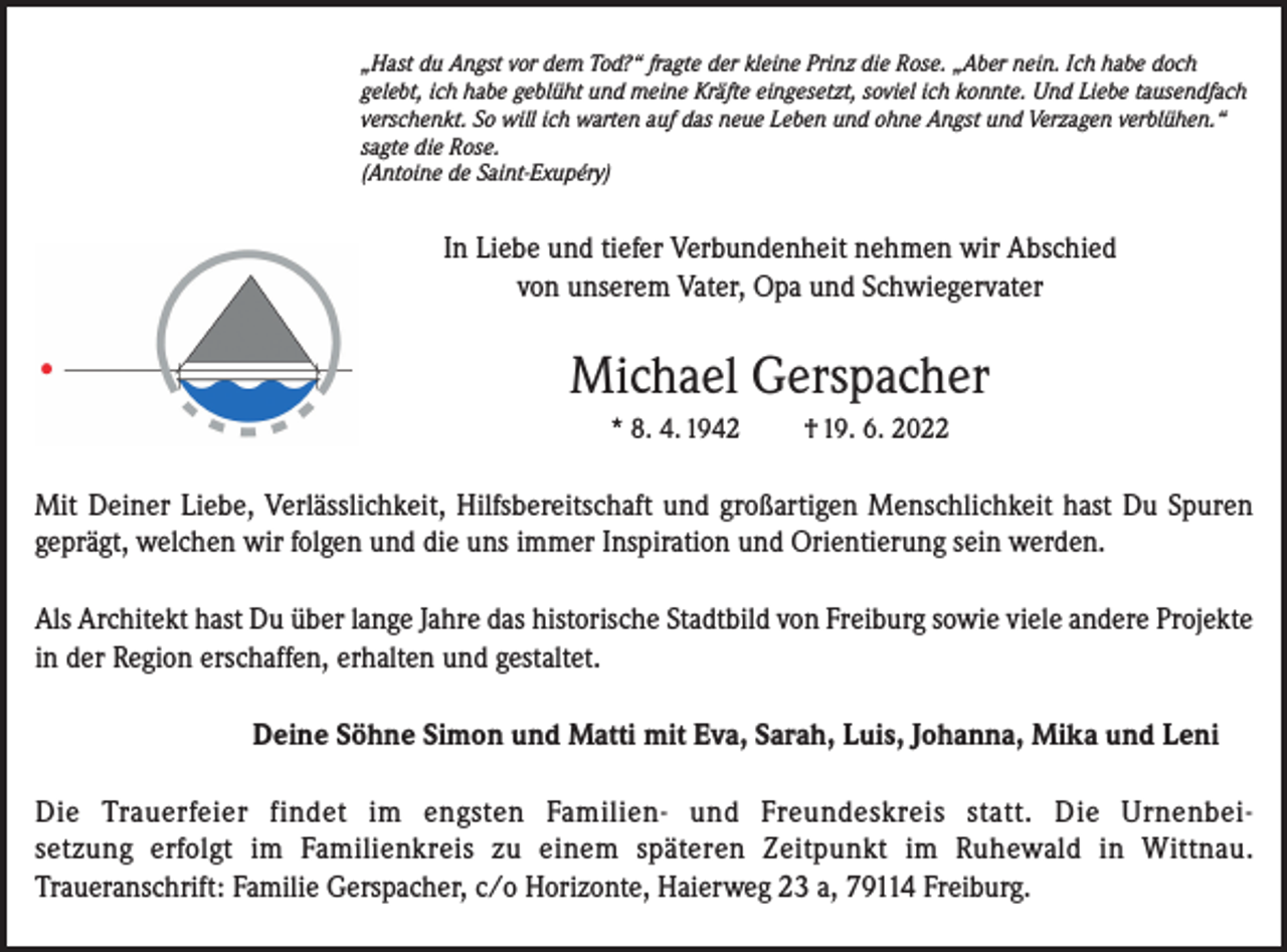 <p>„Hast du Angst vor dem Tod?“ fragte der kleine Prinz die Rose. „Aber nein. Ich habe doch<br />gelebt, ich habe geblüht und meine Kräfte eingesetzt, soviel ich konnte. Und Liebe tausendfach<br />verschenkt. So will ich warten auf das neue Leben und ohne Angst und Verzagen verblühen.“<br />sagte die Rose.<br />(Antoine de Saint-Exupéry)</p><p>In Liebe und tiefer Verbundenheit nehmen wir Abschied<br />von unserem Vater, Opa und Schwiegervater</p><p>Michael Gerspacher<br />* 8. 4. 1942</p><p>† 19. 6. 2022</p><p>Mit Deiner Liebe, Verlässlichkeit, Hilfsbereitschaft und großartigen Menschlichkeit hast Du Spuren<br />geprägt, welchen wir folgen und die uns immer Inspiration und Orientierung sein werden.<br />Als Architekt hast Du über lange Jahre das historische Stadtbild von Freiburg sowie viele andere Projekte<br />in der Region erschaffen, erhalten und gestaltet.<br />Deine Söhne Simon und Matti mit Eva, Sarah, Luis, Johanna, Mika und Leni<br />Die Trauerfeier findet im engsten Familien- und Freundeskreis statt. Die Urnenbeisetzung erfolgt im Familienkreis zu einem späteren Zeitpunkt im Ruhewald in Wittnau.<br />Traueranschrift: Familie Gerspacher, c/o Horizonte, Haierweg 23 a, 79114 Freiburg.</p>