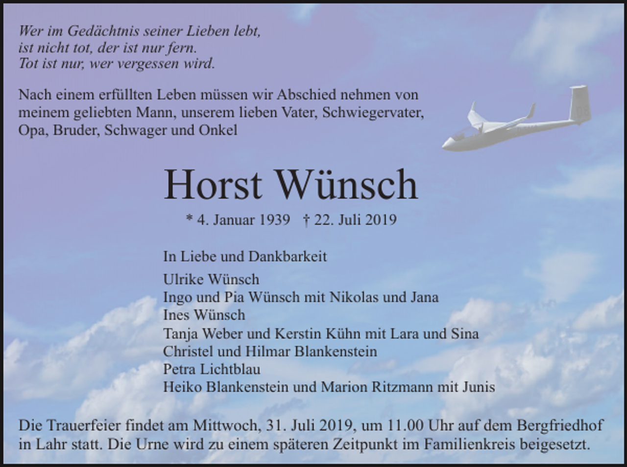 <p>Wer im Gedächtnis seiner Lieben lebt,<br />ist nicht tot, der ist nur fern.<br />Tot ist nur, wer vergessen wird.<br />Nach einem erfüllten Leben müssen wir Abschied nehmen von<br />meinem geliebten Mann, unserem lieben Vater, Schwiegervater,<br />Opa, Bruder, Schwager und Onkel</p><p>Horst Wünsch<br />* 4. Januar 1939 † 22. Juli 2019<br />In Liebe und Dankbarkeit<br />Ulrike Wünsch<br />Ingo und Pia Wünsch mit Nikolas und Jana<br />Ines Wünsch<br />Tanja Weber und Kerstin Kühn mit Lara und Sina<br />Christel und Hilmar Blankenstein<br />Petra Lichtblau<br />Heiko Blankenstein und Marion Ritzmann mit Junis</p><p>Die Trauerfeier findet am Mittwoch, 31. Juli 2019, um 11.00 Uhr auf dem Bergfriedhof<br />in Lahr statt. Die Urne wird zu einem späteren Zeitpunkt im Familienkreis beigesetzt.</p>
