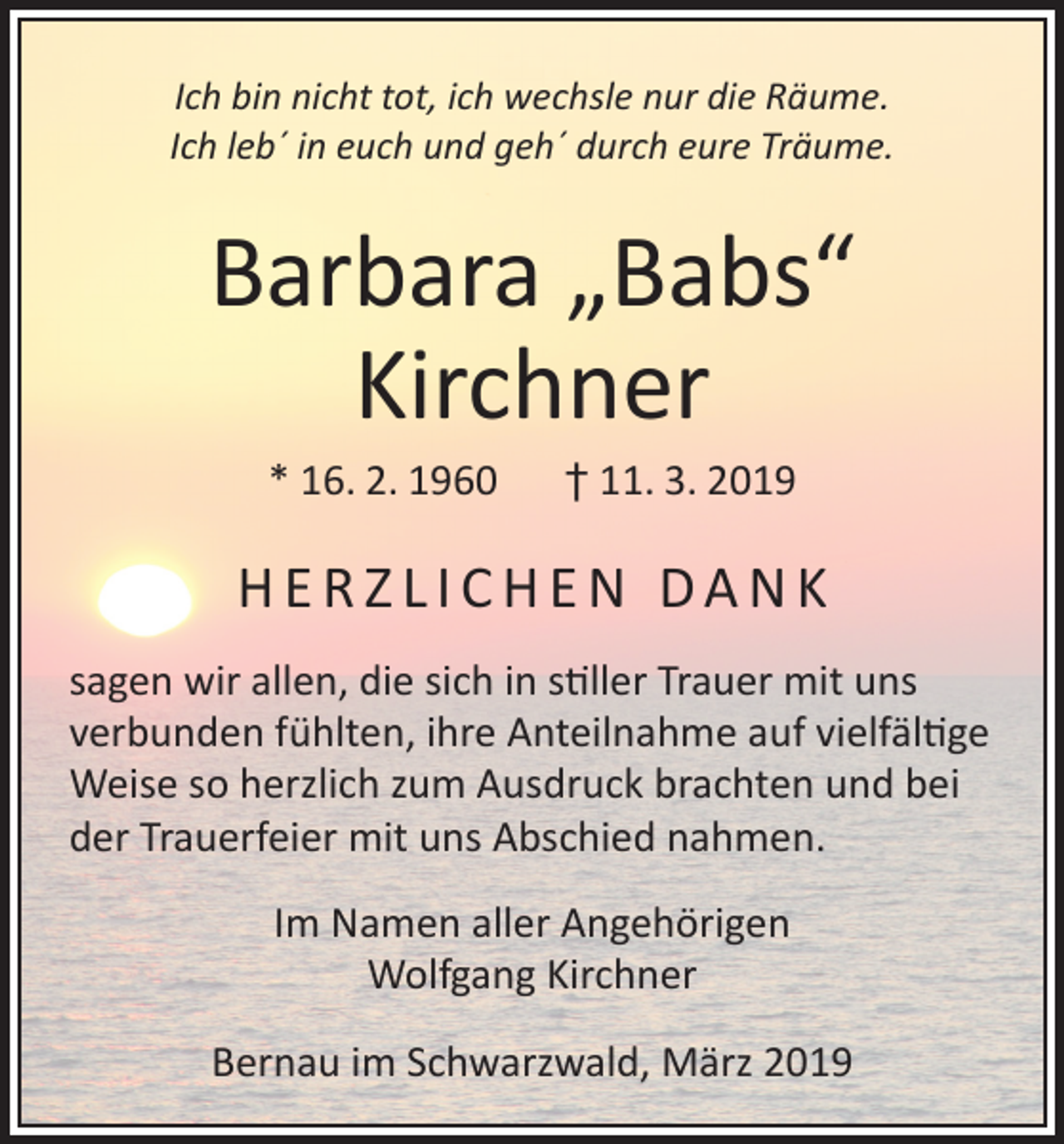 <p>Ich bin nicht tot, ich wechsle nur die Räume.<br />Ich leb´ in euch und geh´ durch eure Träume.</p><p>Barbara „Babs“<br />Kirchner<br />* 16. 2. 1960 † 11. 3. 2019</p><p>HERZLICHEN DANK<br />sagen wir allen, die sich in stiller Trauer mit uns<br />verbunden fühlten, ihre Anteilnahme auf vielfältige<br />Weise so herzlich zum Ausdruck brachten und bei<br />der Trauerfeier mit uns Abschied nahmen.<br />Im Namen aller Angehörigen<br />Wolfgang Kirchner<br />Bernau im Schwarzwald, März 2019</p>