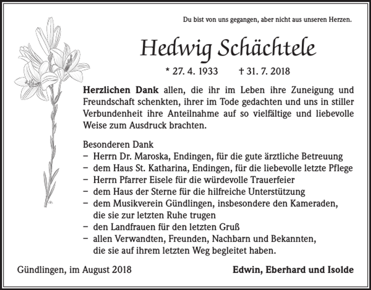 <p>Du bist von uns gegangen, aber nicht aus unseren Herzen.</p><p>Hedwig Schächtele<br />* 27. 4. 1933 † 31. 7. 2018<br />Herzlichen Dank allen, die ihr im Leben ihre Zuneigung und<br />Freundschaft schenkten, ihrer im Tode gedachten und uns in stiller<br />Verbundenheit ihre Anteilnahme auf so vielfältige und liebevolle<br />Weise zum Ausdruck brachten.<br />Besonderen Dank<br />– Herrn Dr. Maroska, Endingen, für die gute ärztliche Betreuung<br />– dem Haus St. Katharina, Endingen, für die liebevolle letzte Pflege<br />– Herrn Pfarrer Eisele für die würdevolle Trauerfeier<br />– dem Haus der Sterne für die hilfreiche Unterstützung<br />– dem Musikverein Gündlingen, insbesondere den Kameraden,<br />die sie zur letzten Ruhe trugen<br />– den Landfrauen für den letzten Gruß<br />– allen Verwandten, Freunden, Nachbarn und Bekannten,<br />die sie auf ihrem letzten Weg begleitet haben.<br />Gündlingen, im August 2018</p><p>Edwin, Eberhard und Isolde</p>