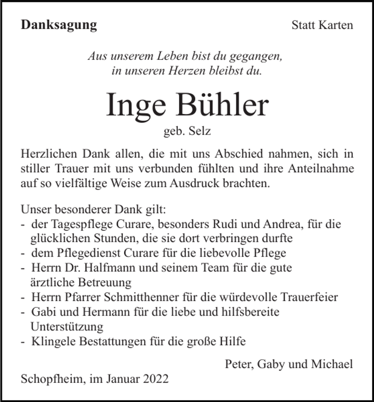 <p>Danksagung</p><p>Statt Karten</p><p>Aus unserem Leben bist du gegangen,<br />in unseren Herzen bleibst du.</p><p>Inge Bühler<br />geb. Selz<br />Herzlichen Dank allen, die mit uns Abschied nahmen, sich in<br />stiller Trauer mit uns verbunden fühlten und ihre Anteilnahme<br />auf so vielfältige Weise zum Ausdruck brachten.<br />Unser besonderer Dank gilt:<br />- der Tagespflege Curare, besonders Rudi und Andrea, für die<br />glücklichen Stunden, die sie dort verbringen durfte<br />- dem Pflegedienst Curare für die liebevolle Pflege<br />- Herrn Dr. Halfmann und seinem Team für die gute<br />ärztliche Betreuung<br />- Herrn Pfarrer Schmitthenner für die würdevolle Trauerfeier<br />- Gabi und Hermann für die liebe und hilfsbereite<br />Unterstützung<br />- Klingele Bestattungen für die große Hilfe<br />Peter, Gaby und Michael<br />Schopfheim, im Januar 2022</p>